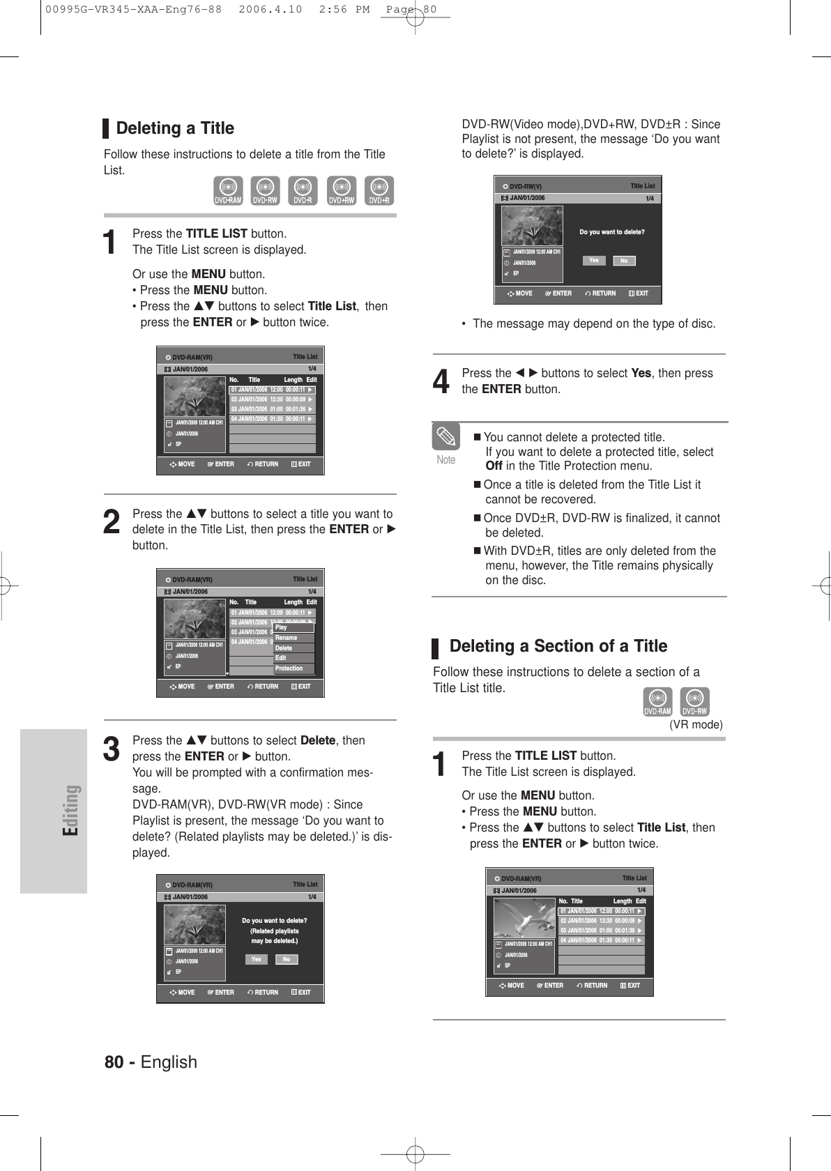 80 - EnglishEditingDeleting a TitleFollow these instructions to delete a title from the TitleList.1Press the TITLE LIST button.The Title List screen is displayed.Or use the MENU button.• Press the MENU button.• Press the …† buttons to select Title List,  thenpress the ENTER or √button twice.2Press the …† buttons to select a title you want todelete in the Title List, then press the ENTER or √button.3Press the …† buttons to select Delete, thenpress the ENTER or √button.You will be prompted with a confirmation mes-sage. DVD-RAM(VR), DVD-RW(VR mode) : SincePlaylist is present, the message ‘Do you want todelete? (Related playlists may be deleted.)’ is dis-played.Title List01 JAN/01/2006  12:00  00:00:11  √√02 JAN/01/2006  12:30  00:00:09  √√03 JAN/01/2006  01:00  00:01:36  √√04 JAN/01/2006  01:30  00:00:11  √√No.      Title Length Edit1/4JAN/01/2006 12:00 AM CH1JAN/01/2006SPTitle List01 JAN/01/2006  12:00  00:00:11  √√02 JAN/01/2006  12:30  00:00:09  √√03 JAN/01/2006  01:00  00:01:36  √√04 JAN/01/2006  01:30  00:00:11  √√No.    Title Length Edit1/4JAN/01/2006 12:00 AM CH1JAN/01/2006EPPlayRenameDeleteEditProtectionTitle ListDo you want to delete?(Related playlistsmay be deleted.)1/4JAN/01/2006 12:00 AM CH1JAN/01/2006EPNoYesRETURNENTERMOVE EXITRETURNENTERMOVE EXITRETURNENTERMOVE EXITDVD-RAM(VR)JAN/01/2006DVD-RAM(VR)JAN/01/2006DVD-RAM(VR)JAN/01/2006DVD-RW(Video mode),DVD+RW, DVD±R : SincePlaylist is not present, the message ‘Do you wantto delete?’ is displayed.•  The message may depend on the type of disc.4Press the œ √ buttons to select Yes, then pressthe ENTER button.Deleting a Section of a TitleFollow these instructions to delete a section of aTitle List title.1Press the TITLE LIST button.The Title List screen is displayed.Or use the MENU button.• Press the MENU button.• Press the …† buttons to select Title List, then press the ENTER or √button twice.You cannot delete a protected title. If you want to delete a protected title, selectOff in the Title Protection menu.Once a title is deleted from the Title List itcannot be recovered.Once DVD±R, DVD-RW is finalized, it cannotbe deleted.With DVD±R, titles are only deleted from themenu, however, the Title remains physicallyon the disc.Note(VR mode)Title ListDo you want to delete?1/4JAN/01/2006 12:00 AM CH1JAN/01/2006EPNoYesTitle List01 JAN/01/2006  12:00  00:00:11  √√02 JAN/01/2006  12:30  00:00:09  √√03 JAN/01/2006  01:00  00:01:36  √√04 JAN/01/2006  01:30  00:00:11  √√No.  Title Length Edit1/4JAN/01/2006 12:00 AM CH1JAN/01/2006SPRETURNENTERMOVE EXITRETURNENTERMOVE EXITDVD-RW(V)JAN/01/2006DVD-RAM(VR)JAN/01/200600995G-VR345-XAA-Eng76-88  2006.4.10  2:56 PM  Page 80