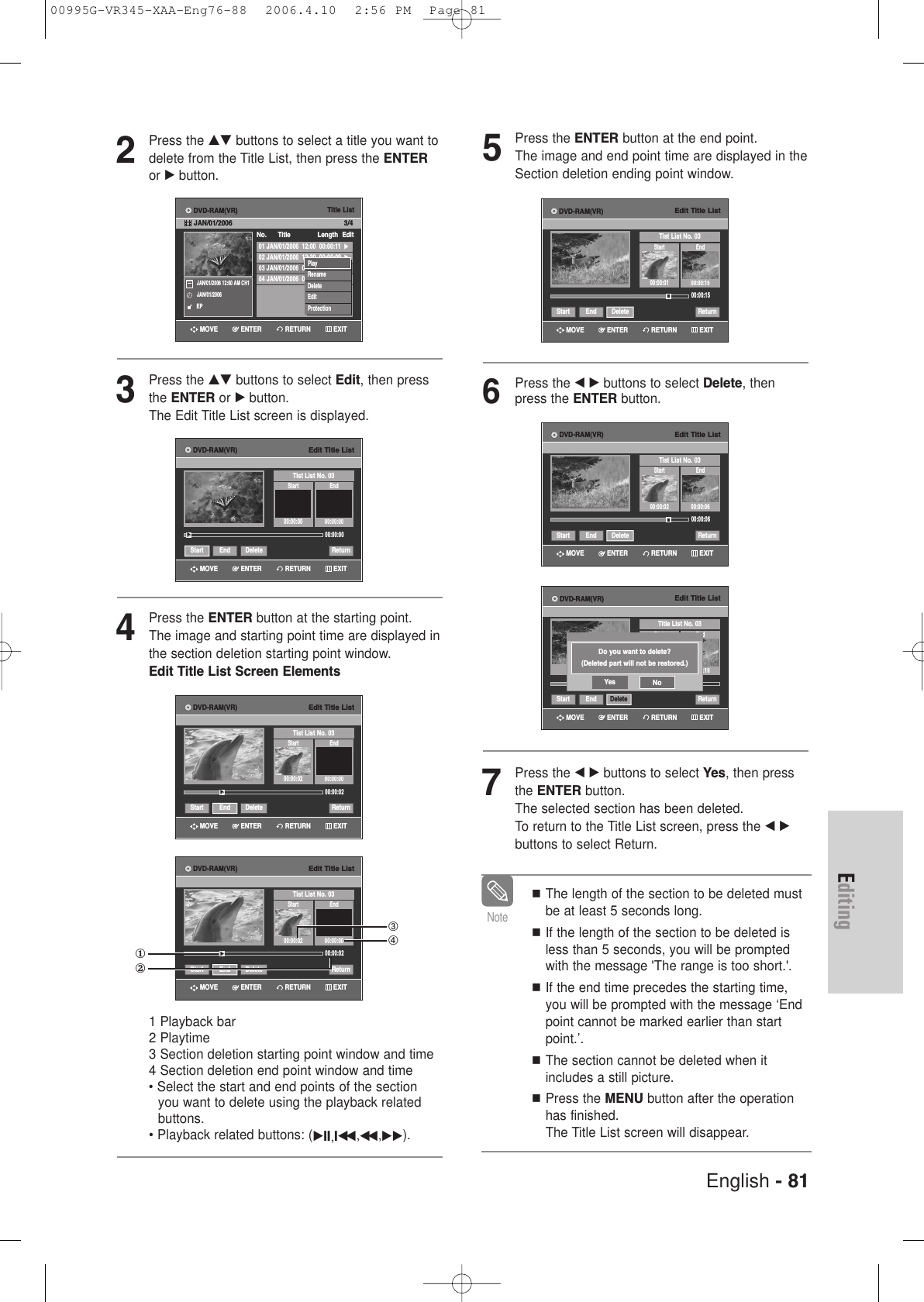 English - 81Editing5Press the ENTER button at the end point. The image and end point time are displayed in theSection deletion ending point window.6Press the œ√buttons to select Delete, thenpress the ENTER button.7Press the œ√buttons to select Yes, then pressthe ENTER button.The selected section has been deleted.To return to the Title List screen, press the œ√buttons to select Return.The length of the section to be deleted mustbe at least 5 seconds long.If the length of the section to be deleted isless than 5 seconds, you will be promptedwith the message &apos;The range is too short.&apos;.If the end time precedes the starting time,you will be prompted with the message ‘Endpoint cannot be marked earlier than startpoint.’.The section cannot be deleted when itincludes a still picture.Press the MENU button after the operationhas finished.The Title List screen will disappear.NoteEdit Title ListTitle List No. 03Start End00:00:10Start End Delete ReturnDo you want to delete?(Deleted part will not be restored.)Yes NoEdit Title ListTist List No. 03Start End00:00:01 00:00:1500:00:15Start End Delete ReturnEdit Title ListTist List No. 03Start End00:00:02 00:00:0600:00:06Start End Delete ReturnRETURNENTERMOVE EXITRETURNENTERMOVE EXITRETURNENTERMOVE EXITDVD-RAM(VR)DVD-RAM(VR)DVD-RAM(VR)2Press the …† buttons to select a title you want todelete from the Title List, then press the ENTERor √ button.3Press the …† buttons to select Edit, then pressthe ENTER or √button.The Edit Title List screen is displayed.4Press the ENTER button at the starting point.The image and starting point time are displayed inthe section deletion starting point window.Edit Title List Screen Elements1 Playback bar2 Playtime3 Section deletion starting point window and time4 Section deletion end point window and time• Select the start and end points of the section you want to delete using the playback relatedbuttons.• Playback related buttons: (√II,Iœœ ,œœ ,√√).Title List01 JAN/01/2006  12:00  00:00:11  √√02 JAN/01/2006  12:30  00:00:09  √√03 JAN/01/2006  01:00  00:01:36  √√04 JAN/01/2006  01:30  00:00:11  √√No.      Title Length Edit3/4JAN/01/2006 12:00 AM CH1JAN/01/2006EPPlayRenameDeleteEditProtectionRETURNENTERMOVE EXITDVD-RAM(VR)JAN/01/2006Edit Title ListTist List No. 03Start End00:00:00 00:00:0000:00:00Start End Delete Return√√RETURNENTERMOVE EXITDVD-RAM(VR)Edit Title ListTist List No. 03Start End00:00:02 00:00:0000:00:02Start End Delete Return√√RETURNENTERMOVE EXITDVD-RAM(VR)Edit Title ListTist List No. 03Start End00:00:02 00:00:0000:00:02Start End Delete Return√√①②➂➃RETURNENTERMOVE EXITDVD-RAM(VR)00995G-VR345-XAA-Eng76-88  2006.4.10  2:56 PM  Page 81