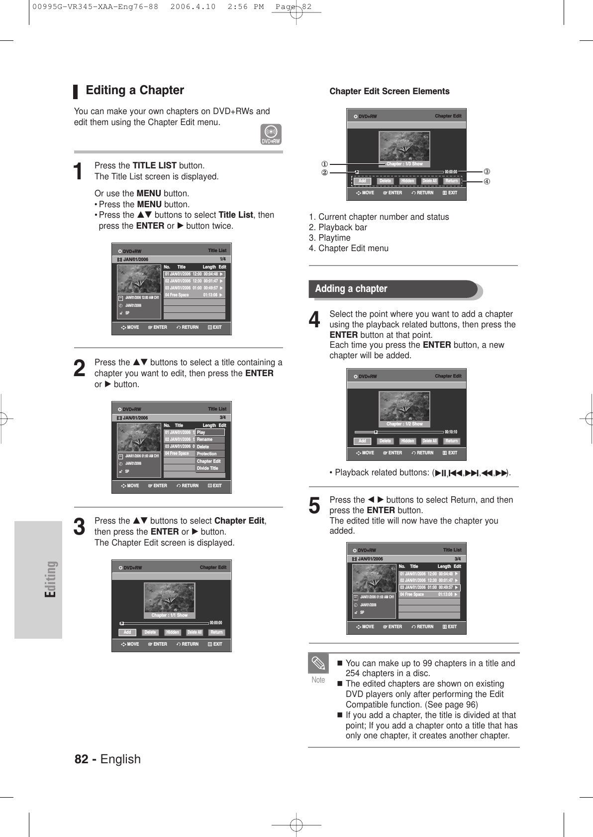 82 - EnglishEditingEditing a ChapterYou can make your own chapters on DVD+RWs andedit them using the Chapter Edit menu.1Press the TITLE LIST button.The Title List screen is displayed.Or use the MENU button.• Press the MENU button.• Press the …† buttons to select Title List, thenpress the ENTER or √button twice.2Press the …† buttons to select a title containing achapter you want to edit, then press the ENTERor √button.3Press the …† buttons to select Chapter Edit,then press the ENTER or √button.The Chapter Edit screen is displayed. Title List01 JAN/01/2006  12:00  00:04:48  √√02 JAN/01/2006  12:30  00:01:47  √√03 JAN/01/2006  01:00  00:49:57  √√04 Free Space 01:13:08  √√No.      Title Length EditDVD+RWJAN/01/2006 1/4JAN/01/2006 12:00 AM CH1JAN/01/2006SPRETURNENTERMOVE EXITChapter Edit00:00:00Add ReturnDelete AllHiddenDelete√√Chapter : 1/1 ShowRETURNENTERMOVE EXITDVD+RWTitle List01 JAN/01/2006  12:00  00:04:48  √√02 JAN/01/2006  12:30  00:01:47  √√03 JAN/01/2006  01:00  00:49:57  √√04 Free Space 01:13:08  √√No.    Title Length Edit3/4JAN/01/2006 01:00 AM CH1JAN/01/2006SPRETURNENTERMOVE EXITDVD+RWJAN/01/2006PlayRenameDeleteProtectionChapter EditDivide TitleChapter Edit Screen Elements1. Current chapter number and status2. Playback bar3. Playtime4. Chapter Edit menuChapter Edit00:00:00Add ReturnDelete AllHiddenDelete√√Chapter : 1/3 ShowRETURNENTERMOVE EXITDVD+RW4Select the point where you want to add a chapterusing the playback related buttons, then press theENTER button at that point.Each time you press the ENTER button, a newchapter will be added. • Playback related buttons: (√II,Iœœ,√√ I,œœ ,√√).5Press the œ √ buttons to select Return, and thenpress the ENTER button.The edited title will now have the chapter youadded.Title List01 JAN/01/2006  12:00  00:04:48  √√02 JAN/01/2006  12:30  00:01:47  √√03 JAN/01/2006  01:00  00:49:57  √√04 Free Space 01:13:08  √√No.    Title Length Edit3/4JAN/01/2006 01:00 AM CH1JAN/01/2006SPRETURNENTERMOVE EXITDVD+RWJAN/01/2006Adding a chapterChapter Edit00:10:10Add ReturnDelete AllHiddenDelete√√Chapter : 1/2 ShowRETURNENTERMOVE EXITDVD+RWYou can make up to 99 chapters in a title and254 chapters in a disc.The edited chapters are shown on existingDVD players only after performing the EditCompatible function. (See page 96)If you add a chapter, the title is divided at thatpoint; If you add a chapter onto a title that hasonly one chapter, it creates another chapter.Note①②➂➃00995G-VR345-XAA-Eng76-88  2006.4.10  2:56 PM  Page 82