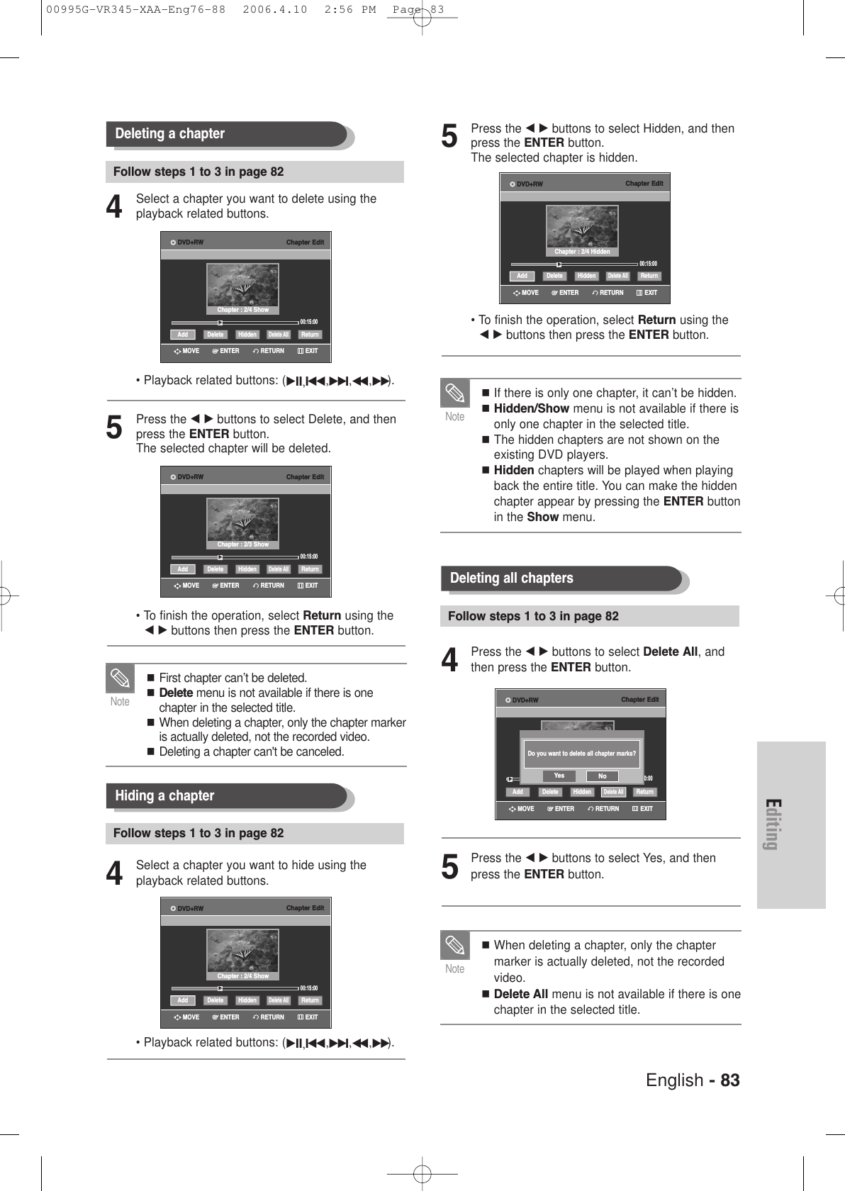 English - 83EditingDeleting all chaptersFollow steps 1 to 3 in page 82If there is only one chapter, it can’t be hidden. Hidden/Show menu is not available if there isonly one chapter in the selected title. The hidden chapters are not shown on theexisting DVD players.Hidden chapters will be played when playingback the entire title. You can make the hiddenchapter appear by pressing the ENTER buttonin the Show menu.Note4Press the œ √ buttons to select Delete All, andthen press the ENTER button.5Press the œ √ buttons to select Yes, and thenpress the ENTER button.When deleting a chapter, only the chaptermarker is actually deleted, not the recordedvideo.Delete All menu is not available if there is onechapter in the selected title. Note5Press the œ √ buttons to select Hidden, and thenpress the ENTER button.The selected chapter is hidden.• To finish the operation, select Return using the œ √ buttons then press the ENTER button.  Chapter Edit00:15:00Add ReturnDelete AllHiddenDelete√√Chapter : 2/4 HiddenRETURNENTERMOVE EXITDVD+RWChapter Edit00:00:00Add ReturnDelete AllHiddenDelete√√RETURNENTERMOVE EXITDVD+RWDo you want to delete all chapter marks?Yes NoDeleting a chapterFollow steps 1 to 3 in page 824Select a chapter you want to delete using theplayback related buttons.• Playback related buttons: (√II,Iœœ,√√ I,œœ ,√√).5Press the œ √ buttons to select Delete, and thenpress the ENTER button.The selected chapter will be deleted.• To finish the operation, select Return using the œ √ buttons then press the ENTER button.First chapter can’t be deleted.Delete menu is not available if there is one chapter in the selected title.When deleting a chapter, only the chapter markeris actually deleted, not the recorded video.Deleting a chapter can&apos;t be canceled.NoteChapter Edit00:15:00Add ReturnDelete AllHiddenDelete√√Chapter : 2/4 ShowRETURNENTERMOVE EXITDVD+RWChapter Edit00:15:00Add ReturnDelete AllHiddenDelete√√Chapter : 2/3 ShowRETURNENTERMOVE EXITDVD+RWHiding a chapterFollow steps 1 to 3 in page 824Select a chapter you want to hide using the playback related buttons.• Playback related buttons: (√II,Iœœ,√√ I,œœ ,√√).Chapter Edit00:15:00Add ReturnDelete AllHiddenDelete√√Chapter : 2/4 ShowRETURNENTERMOVE EXITDVD+RW00995G-VR345-XAA-Eng76-88  2006.4.10  2:56 PM  Page 83