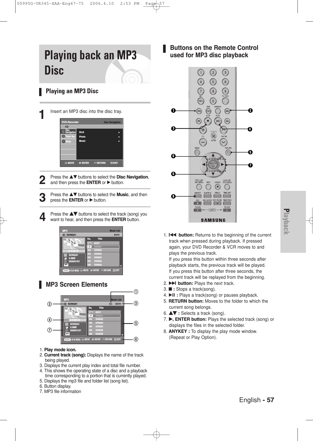 English - 57PlaybackPlaying back an MP3DiscPlaying an MP3 Disc1Insert an MP3 disc into the disc tray.2Press the …† buttons to select the Disc Navigation,and then press the ENTER or √ button.3Press the …† buttons to select the Music, and thenpress the ENTER or √ button.4Press the ……††buttons to select the track (song) youwant to hear, and then press the ENTER button.MP3 Screen Elements1. Play mode icon.2. Current track (song): Displays the name of the trackbeing played.3. Displays the current play index and total file number.4. This shows the operating state of a disc and a playbacktime corresponding to a portion that is currently played.5. Displays the mp3 file and folder list (song list).6. Button display.7. MP3 file informationButtons on the Remote Controlused for MP3 disc playback1. lœœ button: Returns to the beginning of the currenttrack when pressed during playback. If pressedagain, your DVD Recorder &amp; VCR moves to andplays the previous track. If you press this button within three seconds afterplayback starts, the previous track will be played. If you press this button after three seconds, the current track will be replayed from the beginning.2. √√lbutton: Plays the next track.3. ■:Stops a track(song).4. √ll : Plays a track(song) or pauses playback.5. RETURN button: Moves to the folder to which thecurrent song belongs.6.……††:Selects a track (song).7. √√, ENTER button: Plays the selected track (song) ordisplays the files in the selected folder.8. ANYKEY : To display the play mode window. (Repeat or Play Option).Music ListMP3SONG013.5MB2006/01/01√√0:00:15ROOTSONG01002 SONG02003 SONG03004 SONG04005 SONG05006 SONG06No. TitleSONG0101/11MP3PLAY MODERETURNENTERMOVE EXIT@&amp;$^%#!661273485Music ListMP3SONG013.5MB2006/01/01√√0:00:15ROOTSONG01002 SONG02003 SONG03004 SONG04005 SONG05006 SONG06No. TitleSONG0101/11MP3PLAY MODERETURNENTERMOVE EXITDisc NavigationDVD-RecorderDiscNavigationTimer Rec.SetupCDRETURNENTERMOVE EXITDivX√√Photo√√Music√√00995G-VR345-XAA-Eng47-75  2006.4.10  2:53 PM  Page 57