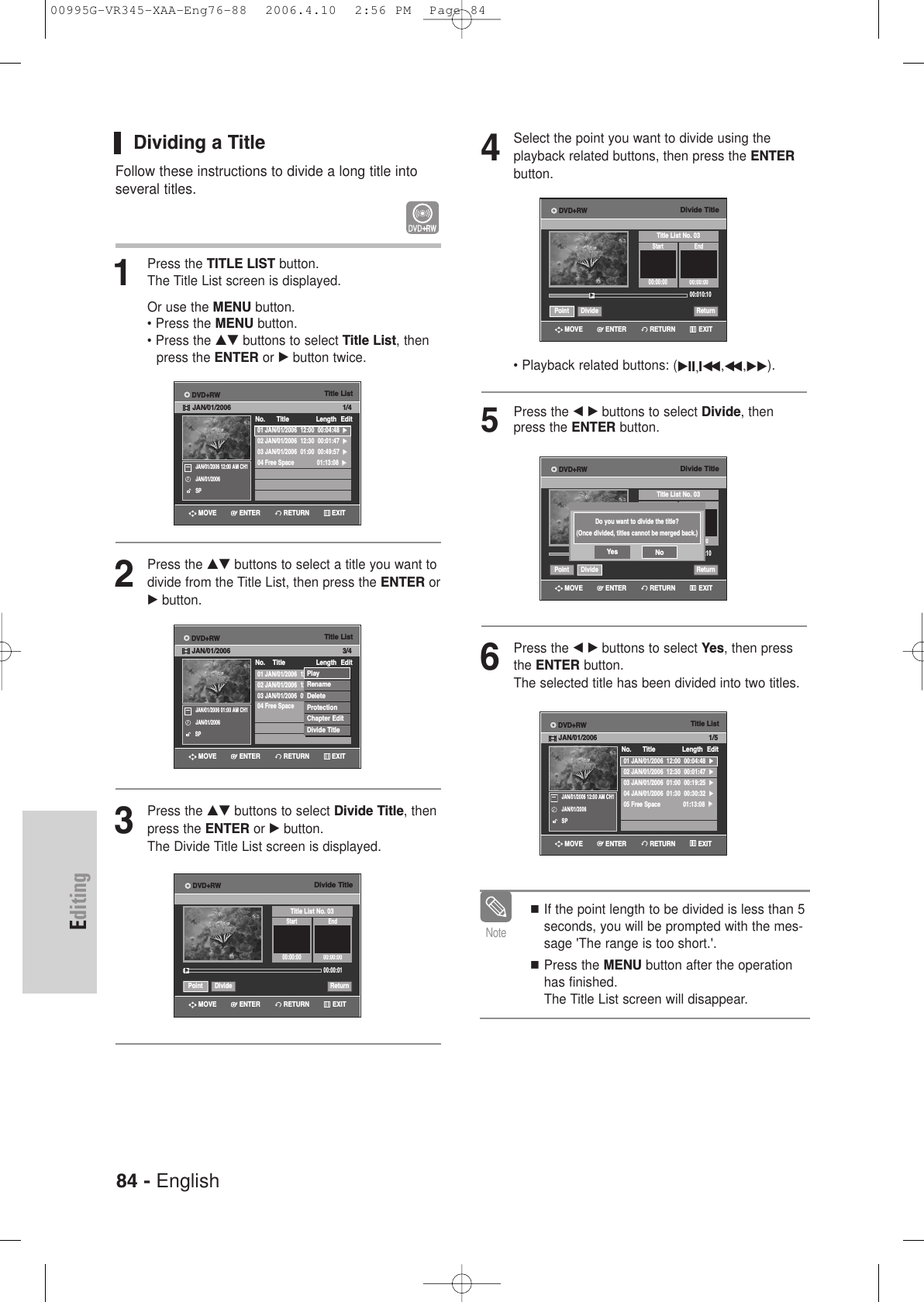 84 - EnglishEditingDividing a TitleFollow these instructions to divide a long title intoseveral titles.1Press the TITLE LIST button.The Title List screen is displayed.Or use the MENU button.• Press the MENU button.• Press the …† buttons to select Title List, then press the ENTER or √button twice.2Press the …† buttons to select a title you want todivide from the Title List, then press the ENTER or√ button.3Press the …† buttons to select Divide Title, thenpress the ENTER or √button.The Divide Title List screen is displayed.Title List01 JAN/01/2006  12:00  00:04:48  √√02 JAN/01/2006  12:30  00:01:47  √√03 JAN/01/2006  01:00  00:49:57  √√04 Free Space 01:13:08  √√No.      Title Length EditDVD+RWJAN/01/2006 1/4JAN/01/2006 12:00 AM CH1JAN/01/2006SPRETURNENTERMOVE EXITTitle List01 JAN/01/2006  12:00  00:04:48  √√02 JAN/01/2006  12:30  00:01:47  √√03 JAN/01/2006  01:00  00:49:57  √√04 Free Space 01:13:08  √√No.    Title Length Edit3/4JAN/01/2006 01:00 AM CH1JAN/01/2006SPPlayRenameDeleteProtectionChapter EditDivide TitleRETURNENTERMOVE EXITDVD+RWJAN/01/2006Divide TitleTitle List No. 03Start End00:00:00 00:00:0000:00:01Point Divide Return√√RETURNENTERMOVE EXITDVD+RW4Select the point you want to divide using the playback related buttons, then press the ENTERbutton.• Playback related buttons: (√II,Iœœ ,œœ ,√√).5Press the œ√buttons to select Divide, thenpress the ENTER button.6Press the œ√buttons to select Yes, then pressthe ENTER button.The selected title has been divided into two titles. If the point length to be divided is less than 5seconds, you will be prompted with the mes-sage &apos;The range is too short.&apos;.Press the MENU button after the operationhas finished.The Title List screen will disappear.NoteDivide TitleTitle List No. 03Start End00:00:00 00:00:0000:010:10Point Divide Return√√RETURNENTERMOVE EXITDVD+RWDivide TitleTitle List No. 03Start End00:00:0000:010:10Point Divide ReturnRETURNENTERMOVE EXITDVD+RWDo you want to divide the title?(Once divided, titles cannot be merged back.)Yes NoTitle List01 JAN/01/2006  12:00  00:04:48  √√02 JAN/01/2006  12:30  00:01:47  √√03 JAN/01/2006  01:00  00:19:25  √√04 JAN/01/2006  01:30  00:30:32  √√05 Free Space 01:13:08  √√No.      Title Length EditDVD+RWJAN/01/2006 1/5JAN/01/2006 12:00 AM CH1JAN/01/2006SPRETURNENTERMOVE EXIT00995G-VR345-XAA-Eng76-88  2006.4.10  2:56 PM  Page 84