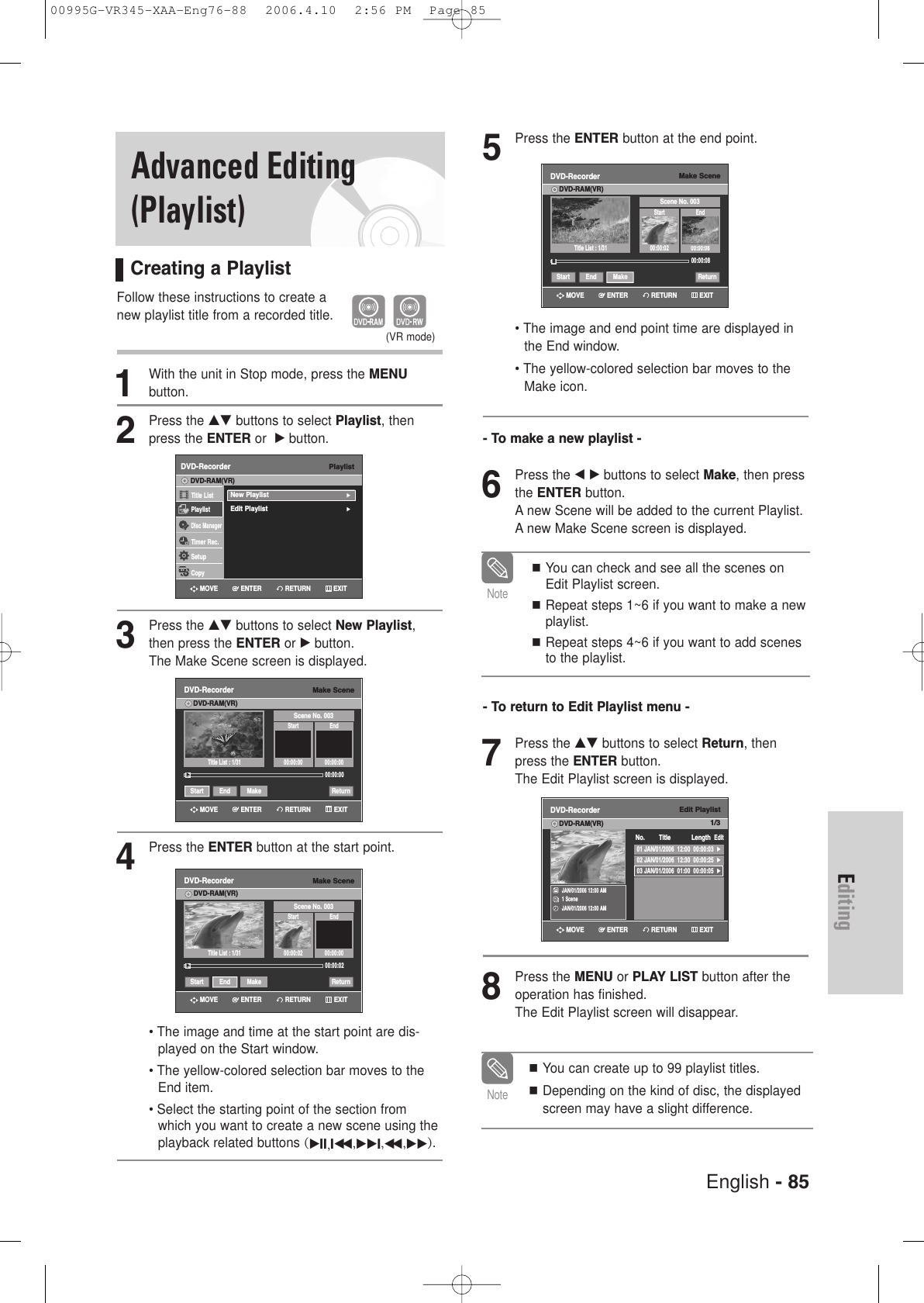 English - 85Editing5Press the ENTER button at the end point.• The image and end point time are displayed inthe End window.• The yellow-colored selection bar moves to theMake icon.- To make a new playlist -6Press the œ √ buttons to select Make, then pressthe ENTER button.A new Scene will be added to the current Playlist.A new Make Scene screen is displayed.- To return to Edit Playlist menu -7Press the …† buttons to select Return, thenpress the ENTER button.The Edit Playlist screen is displayed.8Press the MENU or PLAY LIST button after theoperation has finished. The Edit Playlist screen will disappear.You can create up to 99 playlist titles.Depending on the kind of disc, the displayedscreen may have a slight difference.NoteYou can check and see all the scenes onEdit Playlist screen.Repeat steps 1~6 if you want to make a newplaylist.Repeat steps 4~6 if you want to add scenesto the playlist.NoteMake SceneDVD-RecorderDVD-RAM(VR)Scene No. 003Start End00:00:02 00:00:0800:00:08Start End Make Return»»Title List : 1/31Edit Playlist1/3DVD-RecorderDVD-RAM(VR)JAN/01/2006 12:00 AM1 SceneJAN/01/2006 12:00 AM01 JAN/01/2006  12:00  00:00:03  √02 JAN/01/2006  12:30  00:00:25  √03 JAN/01/2006  01:00  00:00:05  √No. Title Length EditRETURNENTERMOVE EXITRETURNENTERMOVE EXITAdvanced Editing(Playlist)Creating a PlaylistFollow these instructions to create a new playlist title from a recorded title.1With the unit in Stop mode, press the MENU button.2Press the …† buttons to select Playlist, thenpress the ENTER or  √button.3Press the …† buttons to select New Playlist,then press the ENTER or √button.The Make Scene screen is displayed.4Press the ENTER button at the start point.• The image and time at the start point are dis-played on the Start window.• The yellow-colored selection bar moves to theEnd item.• Select the starting point of the section fromwhich you want to create a new scene using theplayback related buttons (√II,Iœœ ,√√I,œœ ,√√).(VR mode)PlaylistDVD-RecorderTitle ListPlaylistDisc ManagerTimer Rec.SetupCopyDVD-RAM(VR)New Playlist√√Edit Playlist√√Make SceneDVD-RecorderDVD-RAM(VR)Scene No. 003Start End00:00:00 00:00:0000:00:00Start End Make Return√√Title List : 1/31Make SceneDVD-RecorderDVD-RAM(VR)Scene No. 003Start End00:00:02 00:00:0000:00:02Start End Make Return√√Title List : 1/31RETURNENTERMOVE EXITRETURNENTERMOVE EXITRETURNENTERMOVE EXIT00995G-VR345-XAA-Eng76-88  2006.4.10  2:56 PM  Page 85