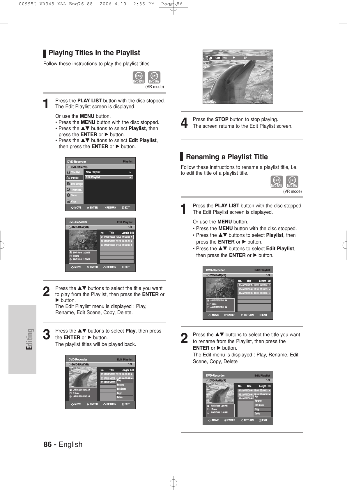 86 - EnglishEditingPlaying Titles in the Playlist Follow these instructions to play the playlist titles.1Press the PLAY LIST button with the disc stopped.The Edit Playlist screen is displayed.Or use the MENU button.• Press the MENU button with the disc stopped.• Press the …† buttons to select Playlist, then press the ENTER or √button.• Press the …† buttons to select Edit Playlist,then press the ENTER or √button.2Press the …† buttons to select the title you wantto play from the Playlist, then press the ENTER or√button.The Edit Playlist menu is displayed : Play,Rename, Edit Scene, Copy, Delete.3Press the …† buttons to select Play, then pressthe ENTER or √button.The playlist titles will be played back.(VR mode)PlaylistDVD-RecorderTitle ListPlaylistDisc ManagerTimer Rec.SetupCopyDVD-RAM(VR)New Playlist√√Edit Playlist√√Edit PlaylistDVD-RecorderDVD-RAM(VR)JAN/01/2006 12:00 AM1 SceneJAN/01/2006 12:00 AM01 JAN/01/2006  12:00  00:00:03  √02 JAN/01/2006  12:30  00:00:25  √03 JAN/01/2006  01:00  00:00:05  √No. Title Length EditEdit PlaylistDVD-RecorderDVD-RAM(VR)JAN/01/2006 12:00 AM1 SceneJAN/01/2006 12:00 AM01 JAN/01/2006  12:00  00:00:03  √02 JAN/01/2006  12:30  00:00:25  √03 JAN/01/2006  01:00  00:00:05  √No. Title Length EditPlayRenameEdit SceneCopyDeleteRETURNENTERMOVE EXITRETURNENTERMOVE EXITRETURNENTERMOVE EXIT4Press the STOP button to stop playing.The screen returns to the Edit Playlist screen.– RAM VR         √√            EPRenaming a Playlist TitleFollow these instructions to rename a playlist title, i.e.to edit the title of a playlist title.1Press the PLAY LIST button with the disc stopped.The Edit Playlist screen is displayed.Or use the MENU button.• Press the MENU button with the disc stopped.• Press the …† buttons to select Playlist, then press the ENTER or √button.• Press the …† buttons to select Edit Playlist,then press the ENTER or √button.2Press the …† buttons to select the title you wantto rename from the Playlist, then press theENTER or √button.The Edit menu is displayed : Play, Rename, EditScene, Copy, Delete(VR mode)Edit PlaylistDVD-RecorderDVD-RAM(VR)JAN/01/2006 12:00 AM1 SceneJAN/01/2006 12:00 AM01 JAN/01/2006  12:00  00:00:03  √02 JAN/01/2006  12:30  00:00:25  √03 JAN/01/2006  01:00  00:00:05  √No. Title Length EditEdit PlaylistDVD-RecorderDVD-RAM(VR)JAN/01/2006 12:00 AM1 SceneJAN/01/2006 12:00 AM01 JAN/01/2006  12:00  00:00:03  √02 JAN/01/2006  12:30  00:00:25  √03 JAN/01/2006  01:00  00:00:05  √No. Title Length EditPlayRenameEdit SceneCopyDeleteRETURNENTERMOVE EXITRETURNENTERMOVE EXIT1/31/31/31/300995G-VR345-XAA-Eng76-88  2006.4.10  2:56 PM  Page 86