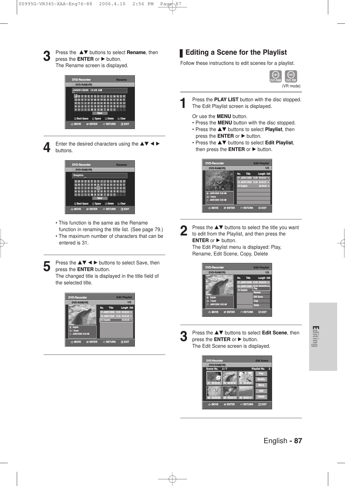 English - 87Editing3Press the  …† buttons to select Rename, thenpress the ENTER or √button.The Rename screen is displayed.4Enter the desired characters using the …† œ √buttons.• This function is the same as the Rename function in renaming the title list. (See page 79.)• The maximum number of characters that can be entered is 31. 5Press the …† œ √ buttons to select Save, thenpress the ENTER button.The changed title is displayed in the title field ofthe selected title.Edit PlaylistDVD-RecorderDVD-RAM(VR)Dolphin1 SceneJAN/01/2006 12:00 AMNo. Title Length Edit01 JAN/01/2006  12:00  00:00:03  √02 JAN/01/2006  12:30  00:00:25  √03 Dolphin  00:00:05  √RETURNENTERMOVE EXITRenameDVD-RecorderDVD-RAM(VR)Back Space SpaceSaveDelete ClearJAN/01/2006  12:00 AM RETURNENTERMOVE EXITRenameDVD-RecorderDVD-RAM(VR)Back Space SpaceSaveDelete ClearDolphinRETURNENTERMOVE EXITEditing a Scene for the PlaylistFollow these instructions to edit scenes for a playlist.1Press the PLAY LIST button with the disc stopped.The Edit Playlist screen is displayed.Or use the MENU button.• Press the MENU button with the disc stopped.• Press the …† buttons to select Playlist, then press the ENTER or √button.• Press the …† buttons to select Edit Playlist,then press the ENTER or √button.2Press the …† buttons to select the title you wantto edit from the Playlist, and then press theENTER or √button.The Edit Playlist menu is displayed: Play,Rename, Edit Scene, Copy, Delete3Press the …† buttons to select Edit Scene, thenpress the ENTER or √button.The Edit Scene screen is displayed.(VR mode)Edit PlaylistDVD-RecorderDVD-RAM(VR)JAN/01/2006 12:00 AM1 SceneJAN/01/2006 12:00 AMNo. Title Length Edit01 JAN/01/2006  12:00  00:00:03  √02 JAN/01/2006  12:30  00:00:25  √03 Dolphin  00:00:05  √Edit PlaylistDVD-RecorderDVD-RAM(VR)Dolphin1 SceneJAN/01/2006 12:00 AM01 JAN/01/2006  12:00  00:00:03  √02 JAN/01/2006  12:30  00:00:25  √03 Dolphin  00:00:05  √No. Title Length EditPlayRenameEdit SceneCopyDeleteEdit SceneDVD-RecorderScene No. 2 / 7 Playlist No. 3DVD-RAM(VR)01 00:00:05 02 00:00:06 03 00:00:0706 00:00:1105 00:00:1004 00:00:08PlayModifyMoveAddDeleteRETURNENTERMOVE EXITRETURNENTERMOVE EXITRETURNENTERMOVE EXIT1/31/31/300995G-VR345-XAA-Eng76-88  2006.4.10  2:56 PM  Page 87