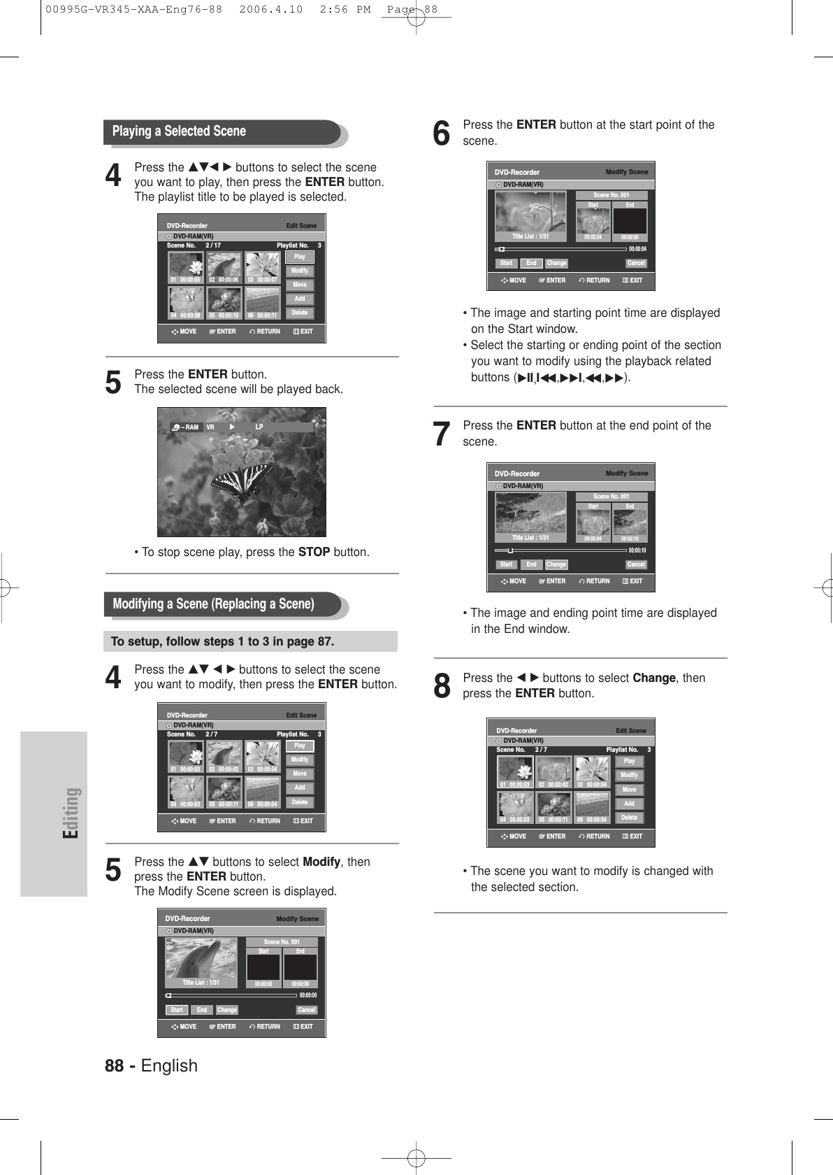 88 - EnglishEditing6Press the ENTER button at the start point of thescene.• The image and starting point time are displayedon the Start window.• Select the starting or ending point of the sectionyou want to modify using the playback relatedbuttons (√II,Iœœ ,√√I,œœ ,√√).7Press the ENTER button at the end point of thescene.• The image and ending point time are displayedin the End window.8Press the œ √ buttons to select Change, thenpress the ENTER button.• The scene you want to modify is changed withthe selected section.Modify SceneDVD-RecorderDVD-RAM(VR)Scene No. 001Start End00:00:04 00:00:10Start End Change CancelTitle List : 1/31»»Edit SceneDVD-RecorderScene No. 2 / 7 Playlist No. 3DVD-RAM(VR)01 00:00:0304 00:00:03 05 00:00:11 06 00:00:0402 00:00:42 03 00:00:04PlayModifyMoveAddDeleteModify SceneDVD-RecorderDVD-RAM(VR)Scene No. 001Start End00:00:04 00:00:0000:00:04Start End Change CancelTitle List : 1/31√√00:00:10RETURNENTERMOVE EXITRETURNENTERMOVE EXITRETURNENTERMOVE EXIT4Press the …†œ √ buttons to select the sceneyou want to play, then press the ENTER button.The playlist title to be played is selected.5Press the ENTER button.The selected scene will be played back.• To stop scene play, press the STOP button.4Press the …† œ √ buttons to select the sceneyou want to modify, then press the ENTER button.5Press the …† buttons to select Modify, thenpress the ENTER button.The Modify Scene screen is displayed.Playing a Selected Scene Edit SceneDVD-RecorderScene No. 2 / 17 Playlist No. 3DVD-RAM(VR)01 00:00:05 02 00:00:06 03 00:00:0706 00:00:1105 00:00:1004 00:00:08PlayModifyMoveAddDelete– RAM VR         √√            LPModifying a Scene (Replacing a Scene)To setup, follow steps 1 to 3 in page 87.Modify SceneDVD-RecorderDVD-RAM(VR)Scene No. 001Start End00:00:00 00:00:0000:00:00Start End Change CancelTitle List : 1/31Edit SceneDVD-RecorderScene No. 2 / 7 Playlist No. 3DVD-RAM(VR)01 00:00:0304 00:00:03 05 00:00:11 06 00:00:0402 00:00:42 03 00:00:04PlayModifyMoveAddDelete√√RETURNENTERMOVE EXITRETURNENTERMOVE EXITRETURNENTERMOVE EXIT00995G-VR345-XAA-Eng76-88  2006.4.10  2:56 PM  Page 88