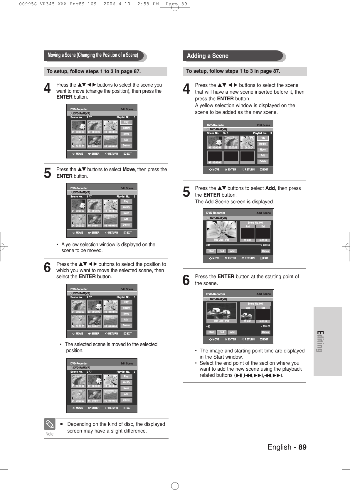 English - 89Editing4Press the …† œ √ buttons to select the scene youwant to move (change the position), then press theENTER button.5Press the …† buttons to select Move, then press theENTER button.•  A yellow selection window is displayed on the scene to be moved.6Press the …† œ √buttons to select the position towhich you want to move the selected scene, thenselect the ENTER button.•  The selected scene is moved to the selected position.Moving a Scene (Changing the Position of a Scene)To setup, follow steps 1 to 3 in page 87.Edit SceneDVD-RecorderScene No. 1 / 7 Playlist No. 3DVD-RAM(VR)01 00:00:0304 00:00:03 05 00:00:11 06 00:00:0402 00:00:42 03 00:00:04PlayModifyMoveAddDeleteEdit SceneDVD-RecorderScene No. 1 / 7 Playlist No. 3DVD-RAM(VR)01 00:00:0304 00:00:03 05 00:00:11 06 00:00:0402 00:00:42 03 00:00:04PlayModifyMoveAddDeleteEdit SceneDVD-RecorderScene No. 2 / 7 Playlist No. 3DVD-RAM(VR)01 00:00:0304 00:00:03 05 00:00:11 06 00:00:0402 00:00:42 03 00:00:04PlayModifyMoveAddDeleteEdit SceneDVD-RecorderScene No. 2 / 7 Playlist No. 3DVD-RAM(VR)01 00:00:4204 00:00:03 05 00:00:11 06 00:00:0402 00:00:03 03 00:00:04PlayModifyMoveAddDeleteRETURNENTERMOVE EXITRETURNENTERMOVE EXITRETURNENTERMOVE EXITRETURNENTERMOVE EXIT■Depending on the kind of disc, the displayedscreen may have a slight difference.Note4Press the …† œ √ buttons to select the scenethat will have a new scene inserted before it, thenpress the ENTER button.A yellow selection window is displayed on thescene to be added as the new scene.5Press the …† buttons to select Add, then pressthe ENTER button.The Add Scene screen is displayed.6Press the ENTER button at the starting point ofthe scene.•  The image and starting point time are displayedin the Start window.•  Select the end point of the section where youwant to add the new scene using the playbackrelated buttons (√II,Iœœ ,√√I,œœ ,√√). Adding a SceneTo setup, follow steps 1 to 3 in page 87.Add SceneDVD-RecorderDVD-RAM(VR)Scene No. 001Start End00:00:00 00:00:0000:00:00Start End Add CancelTitle List : 1/31√√Add SceneDVD-RecorderDVD-RAM(VR)Scene No. 001Start End00:00:01 00:00:0000:00:01Start End Add CancelTitle List : 1/31√√Edit SceneDVD-RecorderScene No. 3 / 3 Playlist No. 3DVD-RAM(VR)01 00:00:03 02 00:00:42 03 00:00:0404 00:00:00PlayModifyMoveAddDeleteRETURNENTERMOVE EXITRETURNENTERMOVE EXITRETURNENTERMOVE EXIT00995G-VR345-XAA-Eng89-109  2006.4.10  2:58 PM  Page 89