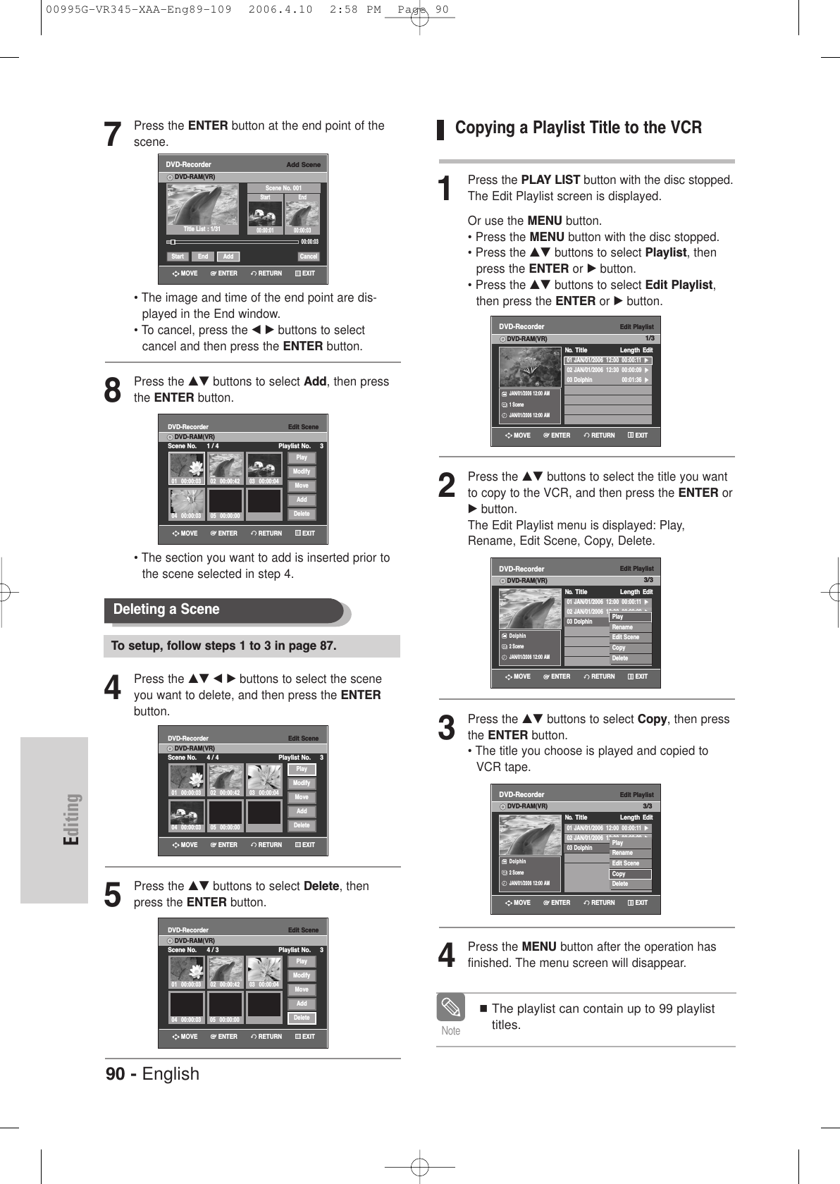 90 - EnglishEditing7Press the ENTER button at the end point of thescene.• The image and time of the end point are dis-played in the End window.• To cancel, press the œ √ buttons to select cancel and then press the ENTER button.8Press the …† buttons to select Add, then pressthe ENTER button.• The section you want to add is inserted prior tothe scene selected in step 4.4Press the …† œ √ buttons to select the sceneyou want to delete, and then press the ENTERbutton.5Press the …† buttons to select Delete, thenpress the ENTER button.Deleting a Scene To setup, follow steps 1 to 3 in page 87.Add SceneDVD-RecorderDVD-RAM(VR)Scene No. 001Start End00:00:01 00:00:03Start End Add CancelTitle List : 1/31»»00:00:03Edit SceneDVD-RecorderScene No. 1 / 4 Playlist No. 3DVD-RAM(VR)01 00:00:0304 00:00:03 05 00:00:0002 00:00:42 03 00:00:04PlayModifyMoveAddDeleteEdit SceneDVD-RecorderScene No. 4 / 4 Playlist No. 3DVD-RAM(VR)01 00:00:0304 00:00:03 05 00:00:0002 00:00:42 03 00:00:04PlayModifyMoveAddDeleteEdit SceneDVD-RecorderScene No. 4 / 3 Playlist No. 3DVD-RAM(VR)01 00:00:0304 00:00:03 05 00:00:0002 00:00:42 03 00:00:04PlayModifyMoveAddDeleteRETURNENTERMOVE EXITRETURNENTERMOVE EXITRETURNENTERMOVE EXITRETURNENTERMOVE EXITCopying a Playlist Title to the VCR1Press the PLAY LIST button with the disc stopped.The Edit Playlist screen is displayed.Or use the MENU button.• Press the MENU button with the disc stopped.• Press the …† buttons to select Playlist, then press the ENTER or √button.• Press the …† buttons to select Edit Playlist,then press the ENTER or √button.2Press the …† buttons to select the title you wantto copy to the VCR, and then press the ENTER or√button.The Edit Playlist menu is displayed: Play,Rename, Edit Scene, Copy, Delete.3Press the …† buttons to select Copy, then pressthe ENTER button.• The title you choose is played and copied toVCR tape. 4Press the MENU button after the operation hasfinished. The menu screen will disappear.The playlist can contain up to 99 playlisttitles.NoteEdit PlaylistDVD-Recorder01 JAN/01/2006  12:00  00:00:11  √√02 JAN/01/2006  12:30  00:00:09  √√03 Dolphin                    00:01:36  √√No.  Title LengthEditDVD-RAM(VR)JAN/01/2006 12:00 AM1 SceneJAN/01/2006 12:00 AMEdit PlaylistDVD-RecorderNo.  Title LengthEditDVD-RAM(VR)Dolphin 2 SceneJAN/01/2006 12:00 AM01 JAN/01/2006  12:00  00:00:11  √√02 JAN/01/2006  12:30  00:00:09  √√03 Dolphin                    00:01:36  √√PlayRenameEdit SceneCopyDeleteEdit PlaylistDVD-RecorderNo.  Title LengthEditDVD-RAM(VR)Dolphin 2 SceneJAN/01/2006 12:00 AM01 JAN/01/2006  12:00  00:00:11  √√02 JAN/01/2006  12:30  00:00:09  √√03 Dolphin                    00:01:36  √√PlayRenameEdit SceneCopyDeleteRETURNENTERMOVE EXITRETURNENTERMOVE EXITRETURNENTERMOVE EXIT1/33/33/300995G-VR345-XAA-Eng89-109  2006.4.10  2:58 PM  Page 90