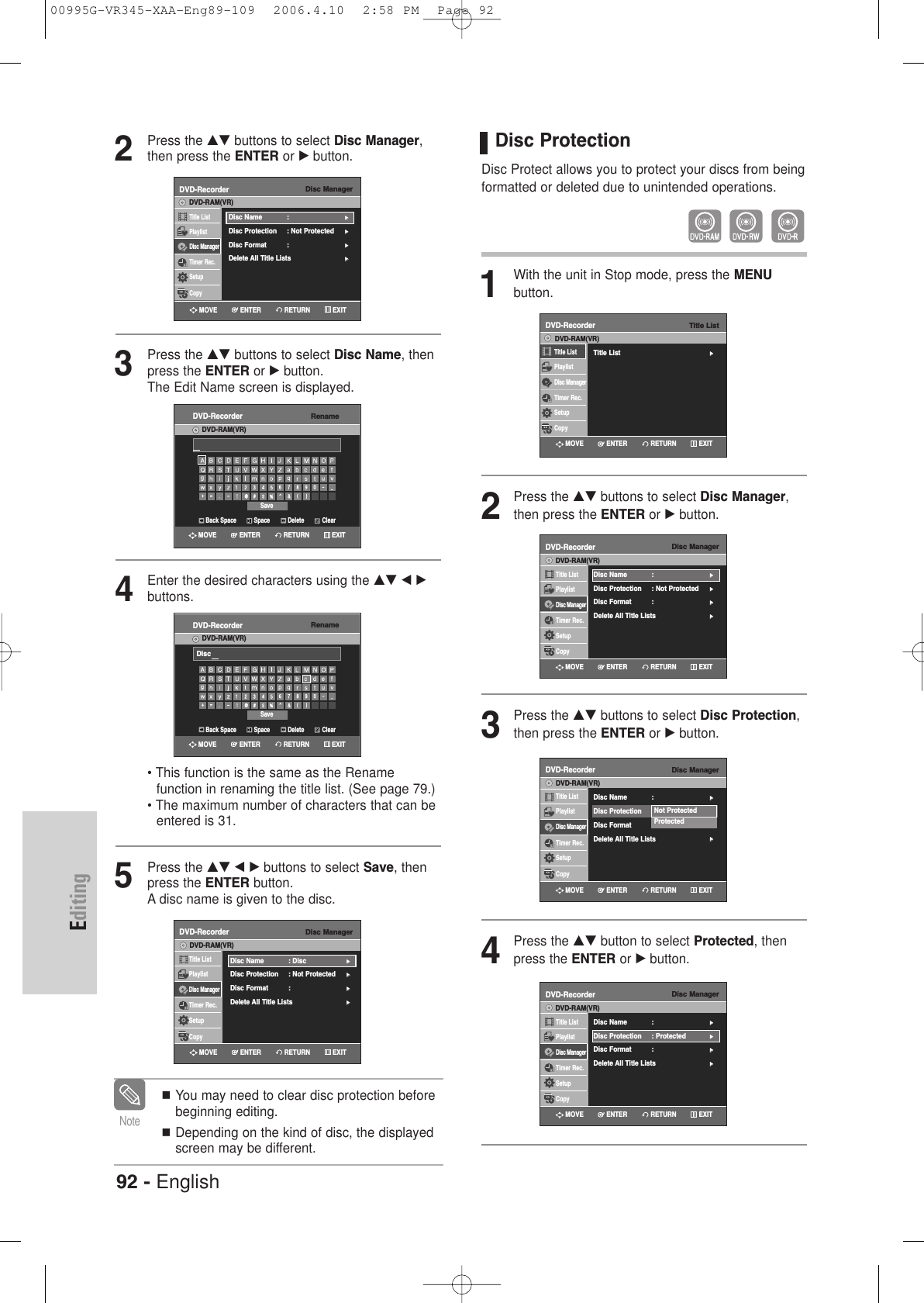 92 - EnglishEditing2Press the …† buttons to select Disc Manager,then press the ENTER or √button.3Press the …† buttons to select Disc Name, thenpress the ENTER or √button.The Edit Name screen is displayed.4Enter the desired characters using the …† œ √buttons.• This function is the same as the Rename function in renaming the title list. (See page 79.)• The maximum number of characters that can be entered is 31. 5Press the …† œ √ buttons to select Save, thenpress the ENTER button.A disc name is given to the disc.You may need to clear disc protection beforebeginning editing.Depending on the kind of disc, the displayedscreen may be different. NoteDisc ManagerDVD-RecorderTitle ListPlaylistDisc ManagerTimer Rec.SetupCopyDVD-RAM(VR)Disc Name : √√Disc Protection : Not Protected√√Disc Format  : √√Delete All Title Lists √√Disc ManagerDVD-RecorderTitle ListPlaylistDisc ManagerTimer Rec.SetupCopyDVD-RAM(VR)Disc Name : Disc√√Disc Protection : Not Protected√√Disc Format  : √√Delete All Title Lists √√RenameDVD-RecorderDVD-RAM(VR)Back Space SpaceSaveDelete ClearRETURNENTERMOVE EXITRenameDVD-RecorderDVD-RAM(VR)Back Space SpaceSaveDelete ClearDiscRETURNENTERMOVE EXITRETURNENTERMOVE EXITRETURNENTERMOVE EXITDisc ProtectionDisc Protect allows you to protect your discs from beingformatted or deleted due to unintended operations.1With the unit in Stop mode, press the MENU button.2Press the …† buttons to select Disc Manager,then press the ENTER or √button.3Press the …† buttons to select Disc Protection,then press the ENTER or √button. 4Press the …† button to select Protected, thenpress the ENTER or √button.Disc ManagerDVD-RecorderTitle ListPlaylistDisc ManagerTimer Rec.SetupCopyDVD-RAM(VR)Disc Name : √√Disc Protection : Not Protected√√Disc Format  : √√Delete All Title Lists √√Disc ManagerDVD-RecorderTitle ListPlaylistDisc ManagerTimer Rec.SetupCopyDVD-RAM(VR)Disc Name : √√Disc Protection : Protected√√Disc Format  : √√Delete All Title Lists √√Not ProtectedProtectedDisc ManagerDVD-RecorderTitle ListPlaylistDisc ManagerTimer Rec.SetupCopyDVD-RAM(VR)Disc Name : √√Disc Protection : Protected√√Disc Format  : √√Delete All Title Lists √√RETURNENTERMOVE EXITRETURNENTERMOVE EXITRETURNENTERMOVE EXITTitle ListDVD-RecorderTitle List√√Title ListPlaylistDisc ManagerTimer Rec.SetupCopyDVD-RAM(VR)RETURNENTERMOVE EXIT00995G-VR345-XAA-Eng89-109  2006.4.10  2:58 PM  Page 92