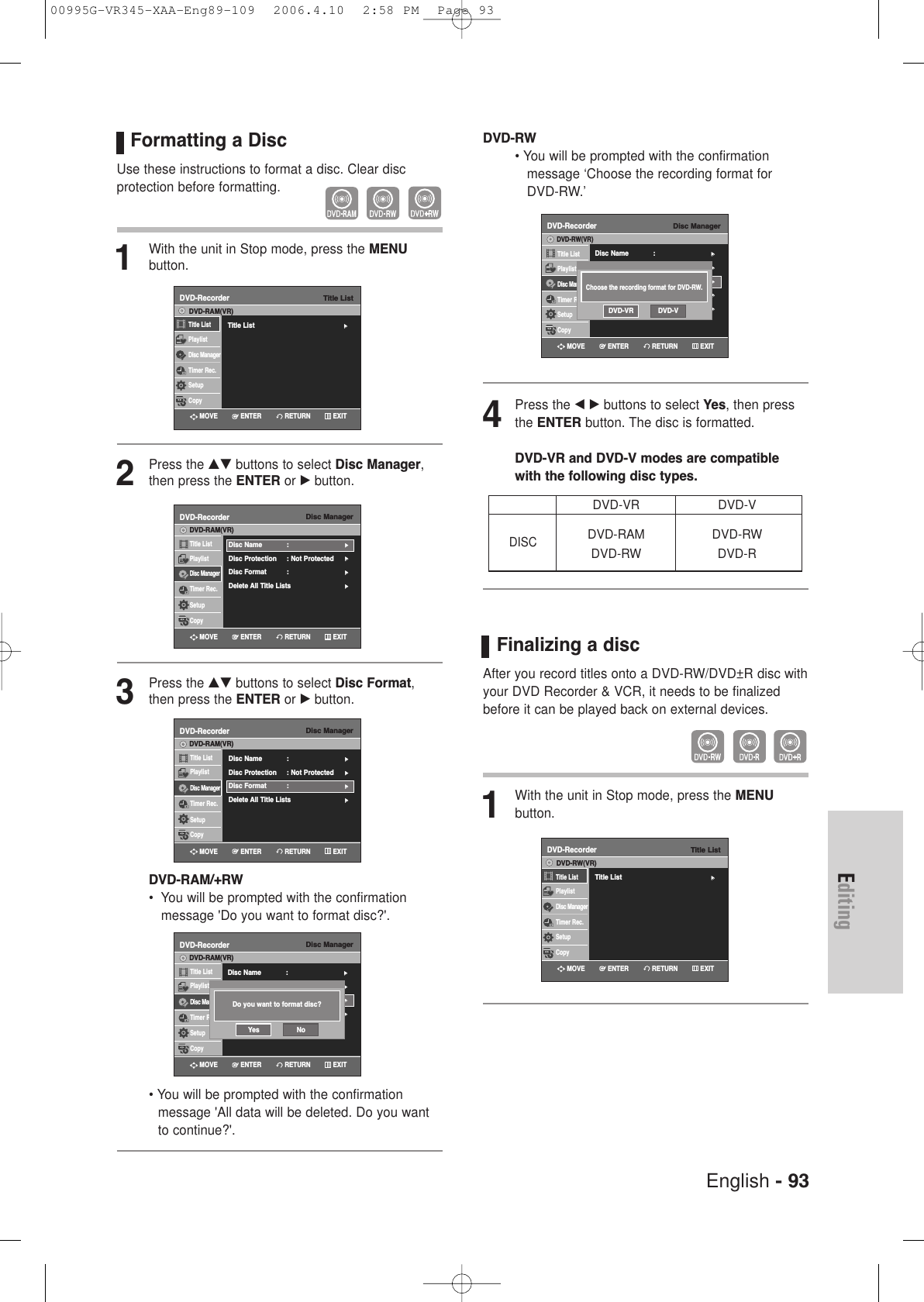 English - 93EditingFormatting a DiscUse these instructions to format a disc. Clear disc protection before formatting.1With the unit in Stop mode, press the MENU button.2Press the …† buttons to select Disc Manager,then press the ENTER or √button.3Press the …† buttons to select Disc Format,then press the ENTER or √button.DVD-RAM/+RW•  You will be prompted with the confirmation message &apos;Do you want to format disc?&apos;.• You will be prompted with the confirmation message &apos;All data will be deleted. Do you wantto continue?&apos;.Disc ManagerDVD-RecorderTitle ListPlaylistDisc ManagerTimer Rec.SetupCopyDVD-RAM(VR)Disc Name : √√Disc Protection : Not Protected√√Disc Format  : √√Delete All Title Lists √√Disc ManagerDVD-RecorderTitle ListPlaylistDisc ManagerTimer Rec.SetupCopyDVD-RAM(VR)Disc Name : √√Disc Protection : Not Protected√√Disc Format  : √√Delete All Title Lists √√RETURNENTERMOVE EXITRETURNENTERMOVE EXITDisc ManagerDVD-RecorderTitle ListPlaylistDisc ManagerTimer Rec.SetupCopyDVD-RAM(VR)Disc Name : √√Disc Protection : Not Protected√√Disc Format  : √√Delete All Title Lists √√Do you want to format disc?Yes NoRETURNENTERMOVE EXITTitle ListDVD-RecorderTitle List√√Title ListPlaylistDisc ManagerTimer Rec.SetupCopyDVD-RAM(VR)RETURNENTERMOVE EXITDVD-RW• You will be prompted with the confirmation message ‘Choose the recording format for DVD-RW.’4Press the œ √ buttons to select Yes, then pressthe ENTER button. The disc is formatted.DVD-VR and DVD-V modes are compatiblewith the following disc types.Finalizing a disc After you record titles onto a DVD-RW/DVD±R disc withyour DVD Recorder &amp; VCR, it needs to be finalizedbefore it can be played back on external devices.1With the unit in Stop mode, press the MENU button.DVD-VR DVD-VDVD-RAM DVD-RWDVD-RW DVD-RDISCDisc ManagerDVD-RecorderTitle ListPlaylistDisc ManagerTimer Rec.SetupCopyDVD-RW(VR)Disc Name : √√Disc Protection : Not Protected√√Disc Format  : DVD-VR√√Disc Finalize√√Delete All Title Lists √√Choose the recording format for DVD-RW.DVD-VR DVD-VRETURNENTERMOVE EXITTitle ListDVD-RecorderTitle List√√Title ListPlaylistDisc ManagerTimer Rec.SetupCopyDVD-RW(VR)RETURNENTERMOVE EXIT00995G-VR345-XAA-Eng89-109  2006.4.10  2:58 PM  Page 93