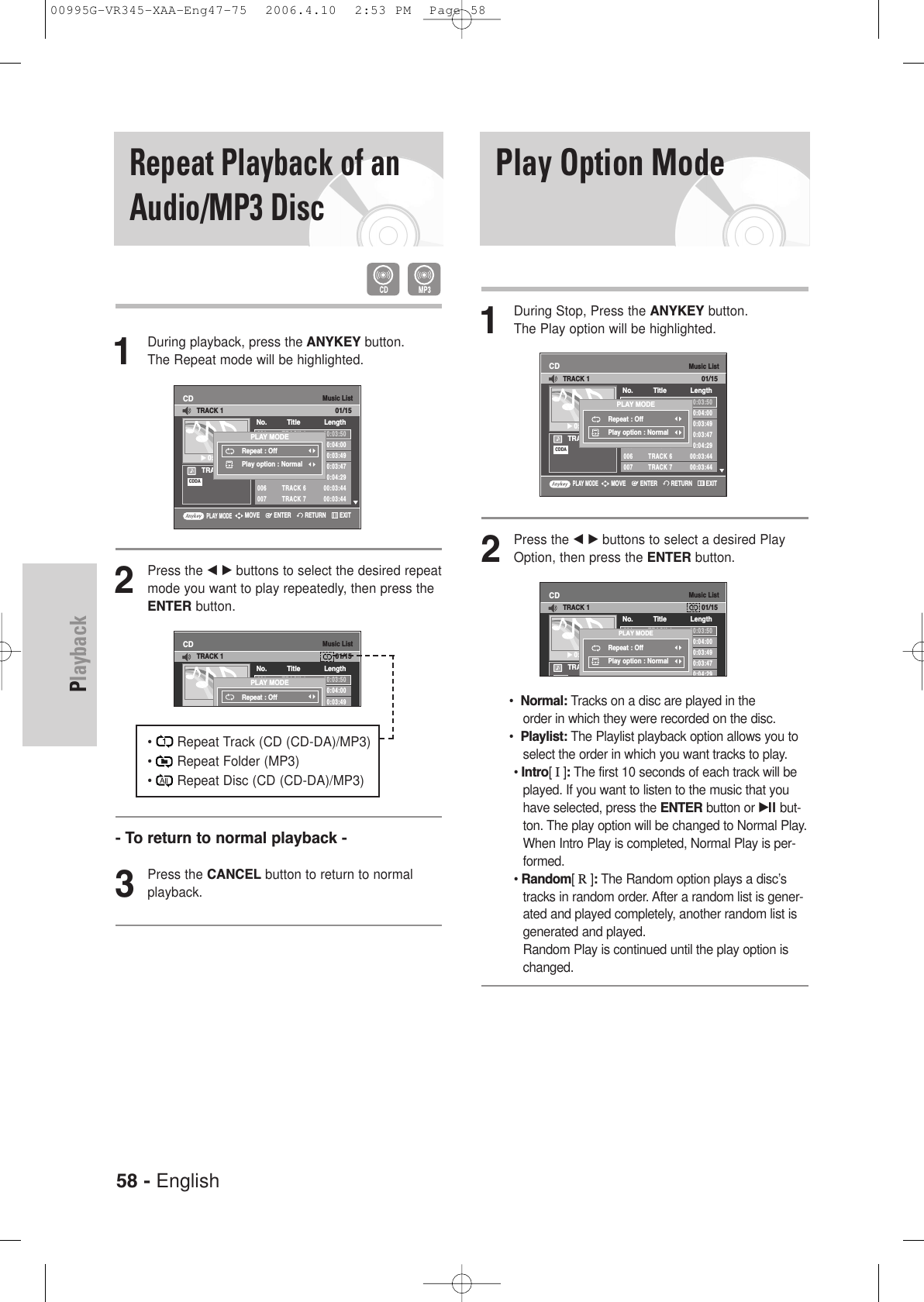 58 - EnglishPlaybackPlay Option Mode1During Stop, Press the ANYKEY button.The Play option will be highlighted.2Press the œ √ buttons to select a desired PlayOption, then press the ENTER button.•  Normal: Tracks on a disc are played in the order in which they were recorded on the disc.•  Playlist: The Playlist playback option allows you toselect the order in which you want tracks to play.• Intro[ I]:The first 10 seconds of each track will beplayed. If you want to listen to the music that youhave selected, press the ENTER button or √ll but-ton. The play option will be changed to Normal Play.When Intro Play is completed, Normal Play is per-formed.• Random[ R]:The Random option plays a disc’stracks in random order. After a random list is gener-ated and played completely, another random list isgenerated and played. Random Play is continued until the play option ischanged.1During playback, press the ANYKEY button.The Repeat mode will be highlighted.2Press the œ √ buttons to select the desired repeatmode you want to play repeatedly, then press theENTER button.•       Repeat Track (CD (CD-DA)/MP3)•       Repeat Folder (MP3)•       Repeat Disc (CD (CD-DA)/MP3)- To return to normal playback -3Press the CANCEL button to return to normal playback.Repeat Playback of anAudio/MP3 DiscMusic ListCDTRACK 1√√0:00:01001 TRACK 1 00:03:50002 TRACK 2 00:04:00003 TRACK 3 00:03:49004 TRACK 4 00:03:47005 TRACK 5 00:04:29006 TRACK 6 00:03:44007 TRACK 7 00:03:44No. Title LengthTRACK 101/15CDDAPLAY MODERepeat : OffPlay option : NormalPLAY MODERETURNENTERMOVE EXITMusic ListCD001 TRACK 1 00:03:50002 TRACK 2 00:04:00003 TRACK 3 00:03:49004 TRACK 4No. Title LengthTRACK 101/15PLAY MODERepeat : OffMusic ListCDTRACK 1√√0:00:01001 TRACK 1 00:03:50002 TRACK 2 00:04:00003 TRACK 3 00:03:49004 TRACK 4 00:03:47005 TRACK 5 00:04:29No. Title LengthTRACK 101/15CDDAPLAY MODERepeat : OffPlay option : NormalMusic ListCDTRACK 1√√0:00:01001 TRACK 1 00:03:50002 TRACK 2 00:04:00003 TRACK 3 00:03:49004 TRACK 4 00:03:47005 TRACK 5 00:04:29006 TRACK 6 00:03:44007 TRACK 7 00:03:44No. Title LengthTRACK 101/15CDDAPLAY MODERepeat : OffPlay option : NormalPLAY MODERETURNENTERMOVE EXIT00995G-VR345-XAA-Eng47-75  2006.4.10  2:53 PM  Page 58