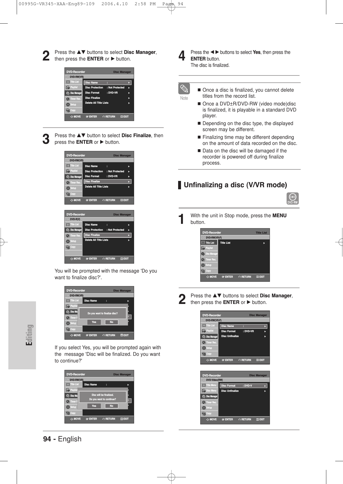 94 - EnglishEditing2Press the …† buttons to select Disc Manager,then press the ENTER or √button.3Press the …† button to select Disc Finalize, thenpress the ENTER or √button.You will be prompted with the message &apos;Do youwant to finalize disc?&apos;.If you select Yes, you will be prompted again withthe  message &apos;Disc will be finalized. Do you wantto continue?&apos;Disc ManagerDVD-RecorderTitle ListPlaylistDisc ManagerTimer Rec.SetupCopyDVD-RW(VR)Disc Name : √√Disc Protection : Not Protected√√Disc Format  : DVD-VR√√Disc Finalize√√Delete All Title Lists √√Disc ManagerDVD-RecorderTitle ListDisc ManagerTimer Rec.SetupCopyDVD-R(V)  Disc Name : √√Disc Protection : Not Protected√√Disc Finalize√√Delete All Title Lists √√Disc ManagerDVD-RecorderTitle ListPlaylistDisc ManagerTimer Rec.SetupCopyDVD-RW(VR)Disc Name : √√Disc Protection : Not Protected√√Disc Format  : DVD-VR√√Disc Finalize√√Delete All Title Lists √√Do you want to finalize disc?Yes NoDisc ManagerDVD-RecorderTitle ListPlaylistDisc ManagerTimer Rec.SetupCopyDVD-RW(VR)Disc Name : √√Disc Protection : Not Protected√√Disc Format  : DVD-VR√√Disc Finalize√√Delete All Title Lists √√Disc will be finalized.Do you want to continue?Yes NoRETURNENTERMOVE EXITRETURNENTERMOVE EXITRETURNENTERMOVE EXITRETURNENTERMOVE EXITDisc ManagerDVD-RecorderTitle ListPlaylistDisc ManagerTimer Rec.SetupCopyDVD-RW(VR)Disc Name : √√Disc Protection : Not Protected√√Disc Format  : DVD-VR√√Disc Finalize√√Delete All Title Lists √√RETURNENTERMOVE EXITOnce a disc is finalized, you cannot deletetitles from the record list.Once a DVD±R/DVD-RW (video mode)discis finalized, it is playable in a standard DVDplayer.Depending on the disc type, the displayedscreen may be different.Finalizing time may be different dependingon the amount of data recorded on the disc.Data on the disc will be damaged if therecorder is powered off during finalizeprocess.Note4Press the œ √buttons to select Yes, then press theENTER button.The disc is finalized.Unfinalizing a disc (V/VR mode) 1With the unit in Stop mode, press the MENU button.2Press the …† buttons to select Disc Manager,then press the ENTER or √button.Disc ManagerDVD-RecorderTitle ListPlaylistDisc ManagerTimer Rec.SetupCopyDVD-RW(VR:F)Disc Name : √√Disc Format  : DVD-VR√√Disc Unfinalize√√Disc ManagerDVD-RecorderTitle MenuDisc MenuDisc ManagerTimer Rec.SetupCopyDVD-Video(RW)Disc Format  : DVD-V√√Disc Unfinalize√√RETURNENTERMOVE EXITRETURNENTERMOVE EXITTitle ListDVD-RecorderTitle List√√Title ListPlaylistDisc ManagerTimer Rec.SetupCopyDVD-RW(VR:F)RETURNENTERMOVE EXIT00995G-VR345-XAA-Eng89-109  2006.4.10  2:58 PM  Page 94