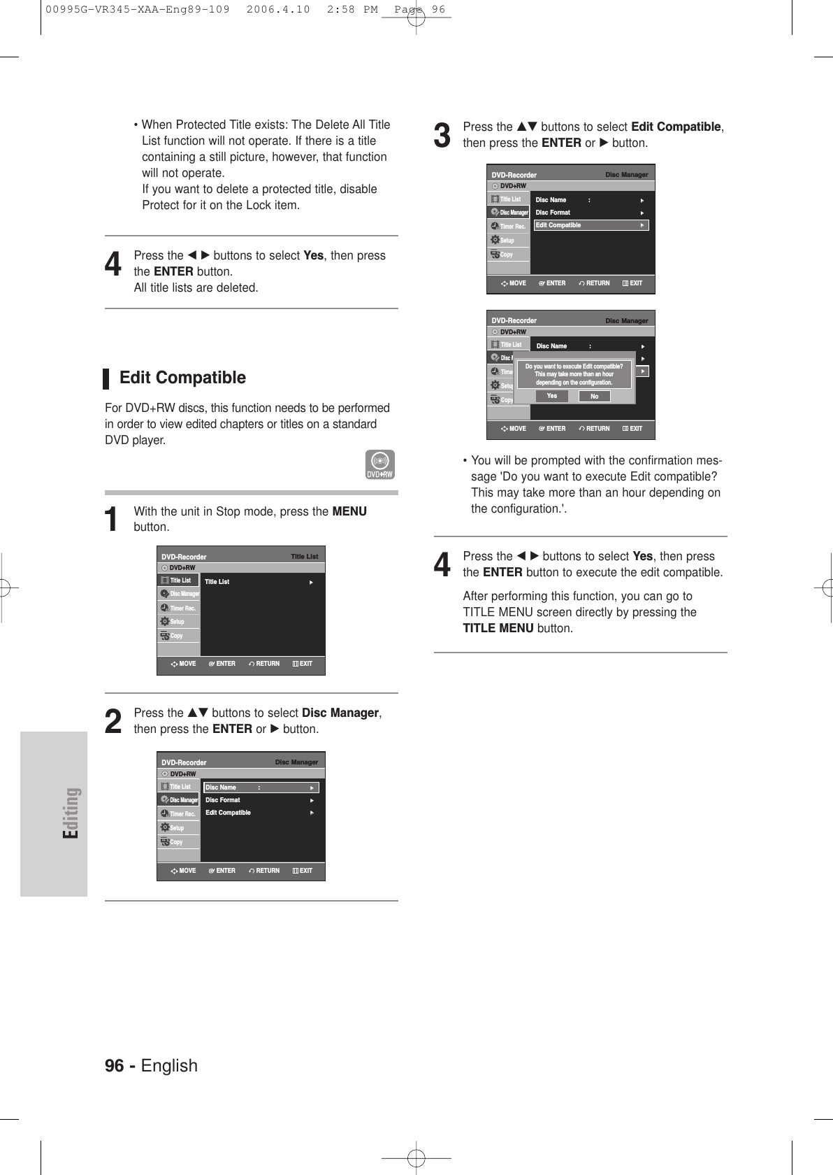 96 - EnglishEditing• When Protected Title exists: The Delete All TitleList function will not operate. If there is a titlecontaining a still picture, however, that functionwill not operate. If you want to delete a protected title, disableProtect for it on the Lock item.4Press the œ √ buttons to select Yes, then pressthe ENTER button.All title lists are deleted.Edit CompatibleFor DVD+RW discs, this function needs to be performedin order to view edited chapters or titles on a standardDVD player.1With the unit in Stop mode, press the MENU button.2Press the …† buttons to select Disc Manager,then press the ENTER or √button.3Press the …† buttons to select Edit Compatible,then press the ENTER or √button.• You will be prompted with the confirmation mes-sage &apos;Do you want to execute Edit compatible?This may take more than an hour depending onthe configuration.&apos;.4Press the œ √ buttons to select Yes, then pressthe ENTER button to execute the edit compatible. After performing this function, you can go toTITLE MENU screen directly by pressing theTITLE MENU button.Disc ManagerDVD-RecorderTitle ListDisc ManagerTimer Rec.SetupCopyDVD+RWDisc Name : √√Disc Format √√Edit Compatible√√RETURNENTERMOVE EXITTitle ListDVD-RecorderTitle List√√Title ListDisc ManagerTimer Rec.SetupCopyDVD+RWRETURNENTERMOVE EXITDisc ManagerDVD-RecorderTitle ListDisc ManagerTimer Rec.SetupCopyDVD+RWDisc Name : √√Disc Format √√Edit Compatible√√RETURNENTERMOVE EXITDisc ManagerDVD-RecorderTitle ListDisc ManagerTimer Rec.SetupCopyDVD+RWDisc Name : √√Disc Format √√Edit Compatible√√RETURNENTERMOVE EXITDo you want to execute Edit compatible?This may take more than an hour depending on the configuration.Yes No00995G-VR345-XAA-Eng89-109  2006.4.10  2:58 PM  Page 96