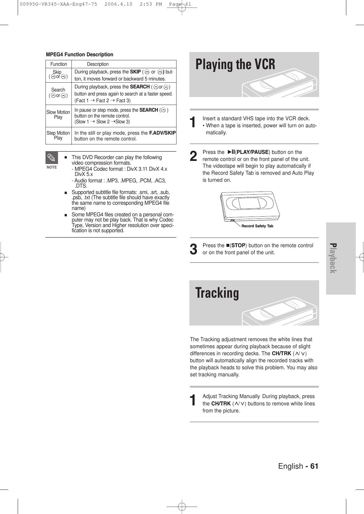 English - 611Insert a standard VHS tape into the VCR deck.• When a tape is inserted, power will turn on auto-matically.2Press the  √II(PLAY/PAUSE) button on theremote control or on the front panel of the unit.The videotape will begin to play automatically ifthe Record Safety Tab is removed and Auto Playis turned on. 3Press the (STOP) button on the remote controlor on the front panel of the unit.The Tracking adjustment removes the white lines thatsometimes appear during playback because of slightdifferences in recording decks. The CH/TRK (/)button will automatically align the recorded tracks withthe playback heads to solve this problem. You may alsoset tracking manually.1Adjust Tracking Manually During playback, pressthe CH/TRK (/)buttons to remove white linesfrom the picture.Playing the VCRTrackingRecord Safety TabMPEG4 Function DescriptionFunction DescriptionSkip(or)Search(or)Slow MotionPlayStep MotionPlayDuring playback, press the SKIP ( or )but-ton, it moves forward or backward 5 minutes.During playback, press the SEARCH (or)button and press again to search at a faster speed.  (Fact 1 ➝ Fact 2 ➝ Fact 3)In pause or step mode, press the SEARCH ()button on the remote control. (Slow 1 ➝ Slow 2 ➝Slow 3)In the still or play mode, press the F.ADV/SKIPbutton on the remote control.■ This DVD Recorder can play the followingvideo compression formats.- MPEG4 Codec format : DivX 3.11 DivX 4.xDivX 5.x- Audio format : .MP3, .MPEG, .PCM, .AC3,.DTS.■ Supported subtitle file formats: .smi, .srt, .sub,.psb, .txt (The subtitle file should have exactlythe same name to corresponding MPEG4 filename)■ Some MPEG4 files created on a personal com-puter may not be play back. That is why CodecType, Version and Higher resolution over speci-fication is not supported.NOTEPlayback00995G-VR345-XAA-Eng47-75  2006.4.10  2:53 PM  Page 61