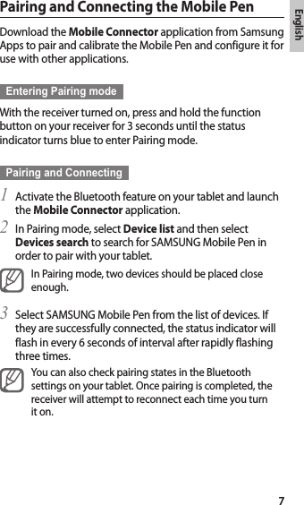 English7Pairing and Connecting the Mobile PenDownload the Mobile Connector application from Samsung Apps to pair and calibrate the Mobile Pen and configure it for use with other applications.Entering Pairing modeWith the receiver turned on, press and hold the function button on your receiver for 3 seconds until the status indicator turns blue to enter Pairing mode.Pairing and ConnectingActivate the Bluetooth feature on your tablet and launch 1 the Mobile Connector application.In Pairing mode, select 2  Device list and then select Devices search to search for SAMSUNG Mobile Pen in order to pair with your tablet.In Pairing mode, two devices should be placed close enough.Select SAMSUNG Mobile Pen from the list of devices. If 3 they are successfully connected, the status indicator will flash in every 6 seconds of interval after rapidly flashing three times.You can also check pairing states in the Bluetooth settings on your tablet. Once pairing is completed, the receiver will attempt to reconnect each time you turn it on.