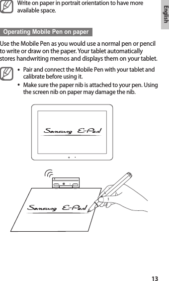 English13Write on paper in portrait orientation to have more available space.Operating Mobile Pen on paperUse the Mobile Pen as you would use a normal pen or pencil to write or draw on the paper. Your tablet automatically stores handwriting memos and displays them on your tablet.Pair and connect the Mobile Pen with your tablet and •calibrate before using it.Make sure the paper nib is attached to your pen. Using •the screen nib on paper may damage the nib.