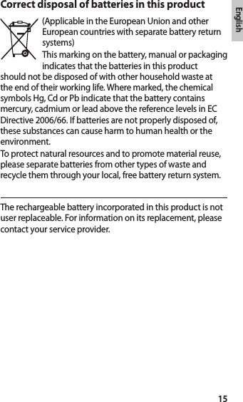 English15Correct disposal of batteries in this product(Applicable in the European Union and other European countries with separate battery return systems)This marking on the battery, manual or packaging indicates that the batteries in this product should not be disposed of with other household waste at the end of their working life. Where marked, the chemical symbols Hg, Cd or Pb indicate that the battery contains mercury, cadmium or lead above the reference levels in EC Directive 2006/66. If batteries are not properly disposed of, these substances can cause harm to human health or the environment.To protect natural resources and to promote material reuse, please separate batteries from other types of waste and recycle them through your local, free battery return system.The rechargeable battery incorporated in this product is not user replaceable. For information on its replacement, please contact your service provider.
