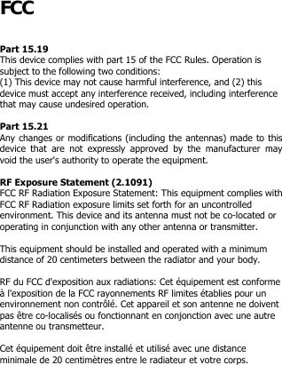  FCC  Part 15.19  This device complies with part 15 of the FCC Rules. Operation is subject to the following two conditions:  (1) This device may not cause harmful interference, and (2) this device must accept any interference received, including interference that may cause undesired operation.  Part 15.21  Any changes or modifications (including the antennas) made to this device  that  are  not  expressly  approved  by  the  manufacturer  may void the user&apos;s authority to operate the equipment.  RF Exposure Statement (2.1091) FCC RF Radiation Exposure Statement: This equipment complies with FCC RF Radiation exposure limits set forth for an uncontrolled environment. This device and its antenna must not be co-located or operating in conjunction with any other antenna or transmitter.  This equipment should be installed and operated with a minimum distance of 20 centimeters between the radiator and your body.  RF du FCC d&apos;exposition aux radiations: Cet équipement est conforme à l&apos;exposition de la FCC rayonnements RF limites établies pour un environnement non contrôlé. Cet appareil et son antenne ne doivent pas être co-localisés ou fonctionnant en conjonction avec une autre antenne ou transmetteur.   Cet équipement doit être installé et utilisé avec une distance minimale de 20 centimètres entre le radiateur et votre corps. 