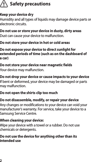 2Safety precautionsKeep your device dryHumidity and all types of liquids may damage device parts or electronic circuits.Do not use or store your device in dusty, dirty areasDust can cause your device to malfunction.Do not store your device in hot or cold areasDo not expose your device to direct sunlight for extended periods of time (such as on the dashboard of a car)Do not store your device near magnetic fieldsYour device may malfunction.Do not drop your device or cause impacts to your deviceIf bent or deformed, your device may be damaged or parts may malfunction.Do not open the shirts clip too muchDo not disassemble, modify, or repair your deviceAny changes or modifications to your device can void your manufacturer’s warranty. For service, take your device to a Samsung Service Centre.When cleaning your device:Wipe your device with a towel or a rubber. Do not use chemicals or detergents.Do not use the device for anything other than its intended useEnglish