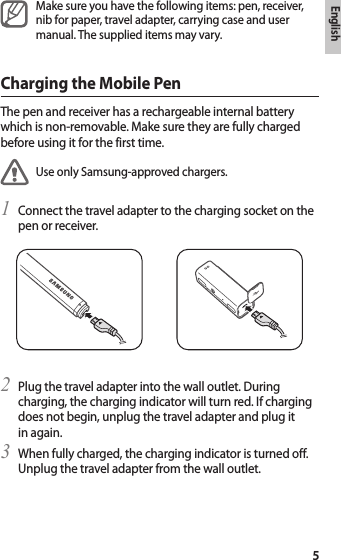 English5Make sure you have the following items: pen, receiver, nib for paper, travel adapter, carrying case and user manual. The supplied items may vary.Charging the Mobile PenThe pen and receiver has a rechargeable internal battery which is non-removable. Make sure they are fully charged before using it for the first time.Use only Samsung-approved chargers. Connect the travel adapter to the charging socket on the 1 pen or receiver.Plug the travel adapter into the wall outlet. During 2 charging, the charging indicator will turn red. If charging does not begin, unplug the travel adapter and plug it in again.When fully charged, the charging indicator is turned off. 3 Unplug the travel adapter from the wall outlet.