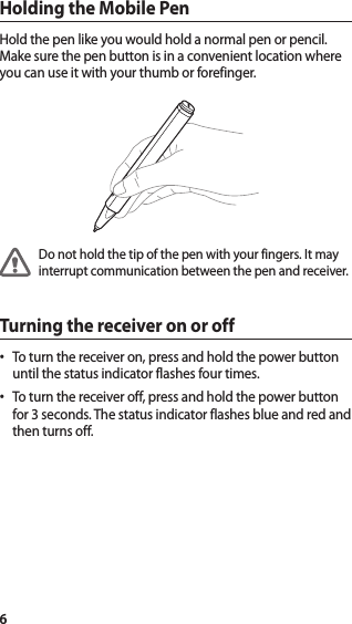 6Holding the Mobile PenHold the pen like you would hold a normal pen or pencil. Make sure the pen button is in a convenient location where you can use it with your thumb or forefinger.Do not hold the tip of the pen with your fingers. It may interrupt communication between the pen and receiver. Turning the receiver on or offTo turn the receiver on, press and hold the power button •until the status indicator flashes four times.To turn the receiver off, press and hold the power button •for 3 seconds. The status indicator flashes blue and red and then turns off.