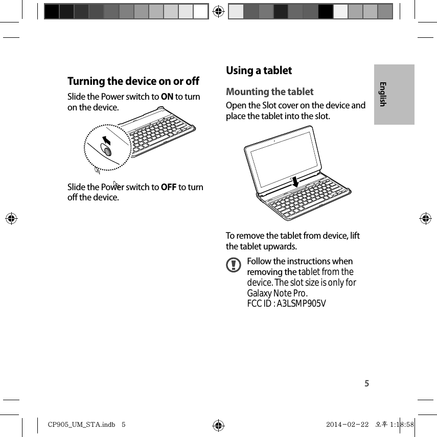 5EnglishUsing a tabletMounting the tabletOpen the Slot cover on the device and place the tablet into the slot.To remove the tablet from device, lift the tablet upwards.Follow the instructions when removing the tablet from thedevice. The slot size is only forGalaxy Note Pro.FCC ID : A3LSMP905VTurning the device on or offSlide the Power switch to ON to turn on the device.ON OFFSlide the Power switch to OFF to turn off the device.CP905_UM_STA.indb   5CP905_UM_STA.indb   5 2014-02-22   오후 1:18:582014-02-22   오후 1:18:58