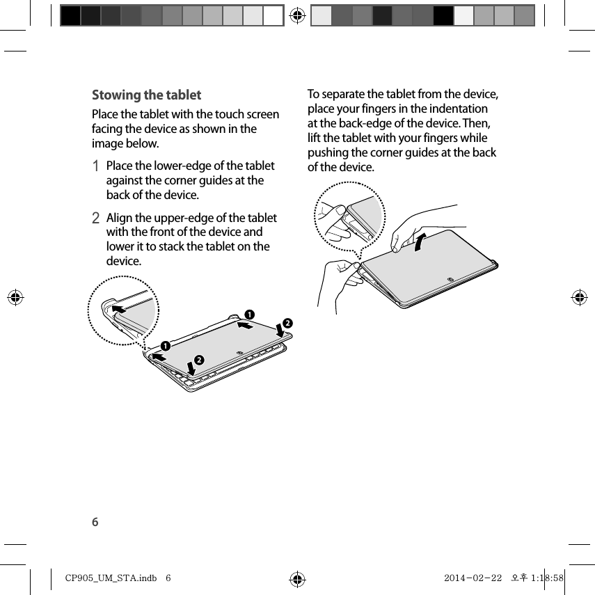 6To separate the tablet from the device, place your fingers in the indentation at the back-edge of the device. Then, lift the tablet with your fingers while pushing the corner guides at the back of the device.Stowing the tabletPlace the tablet with the touch screen facing the device as shown in the image below.1 Place the lower-edge of the tablet against the corner guides at the back of the device.2 Align the upper-edge of the tablet with the front of the device and lower it to stack the tablet on the device.2211CP905_UM_STA.indb   6CP905_UM_STA.indb   6 2014-02-22   오후 1:18:582014-02-22   오후 1:18:58