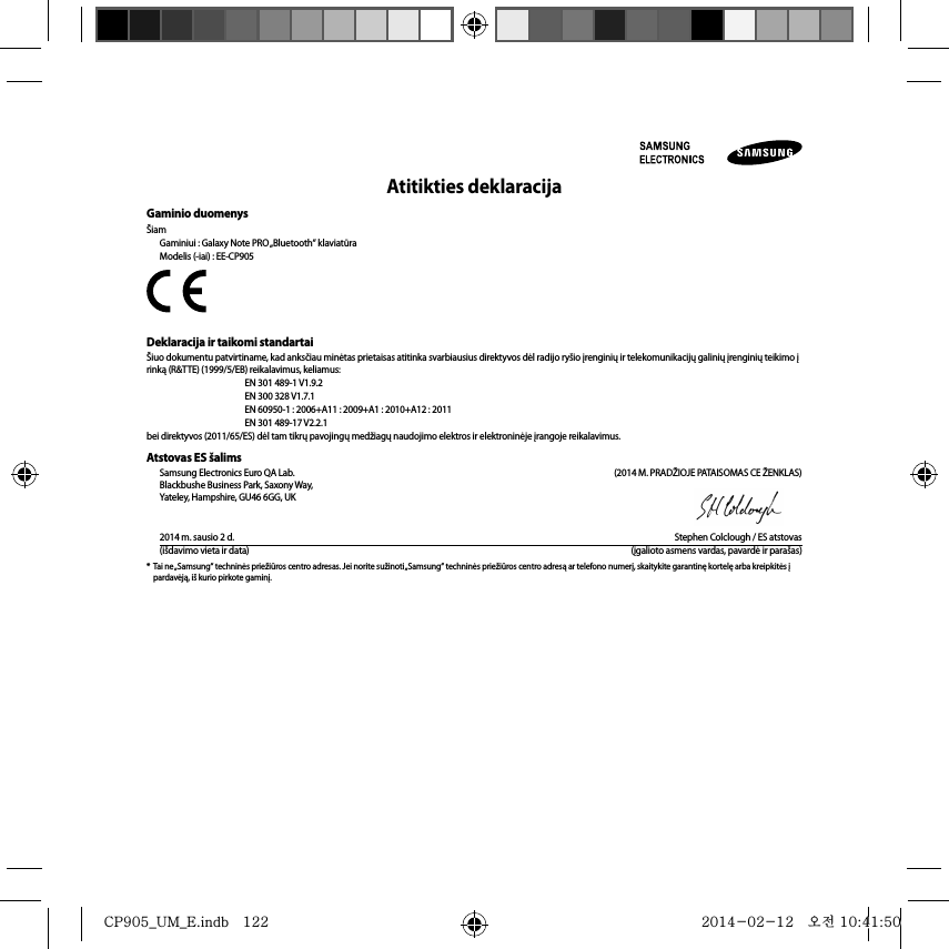 Atitikties deklaracijaGaminio duomenysŠiamGaminiui : Galaxy Note PRO „Bluetooth“ klaviatūraModelis (-iai) : EE-CP905Deklaracija ir taikomi standartaiŠiuo dokumentu patvirtiname, kad anksčiau minėtas prietaisas atitinka svarbiausius direktyvos dėl radijo ryšio įrenginių ir telekomunikacijų galinių įrenginių teikimo į rinką (R&amp;TTE) (1999/5/EB) reikalavimus, keliamus:  EN 301 489-1 V1.9.2   EN 300 328 V1.7.1  EN 60950-1 : 2006+A11 : 2009+A1 : 2010+A12 : 2011  EN 301 489-17 V2.2.1bei direktyvos (2011/65/ES) dėl tam tikrų pavojingų medžiagų naudojimo elektros ir elektroninėje įrangoje reikalavimus.Atstovas ES šalimsSamsung Electronics Euro QA Lab.  (2014 M. PRADŽIOJE PATAISOMAS CE ŽENKLAS)Blackbushe Business Park, Saxony Way, Yateley, Hampshire, GU46 6GG, UK2014 m. sausio 2 d.  Stephen Colclough / ES atstovas(išdavimo vieta ir data)  (įgalioto asmens vardas, pavardė ir parašas)*  Tai ne „Samsung“ techninės priežiūros centro adresas. Jei norite sužinoti „Samsung“ techninės priežiūros centro adresą ar telefono numerį, skaitykite garantinę kortelę arba kreipkitės į pardavėją, iš kurio pirkote gaminį.CP905_UM_E.indb   122CP905_UM_E.indb   122 2014-02-12   오전 10:41:502014-02-12   오전 10:41:50