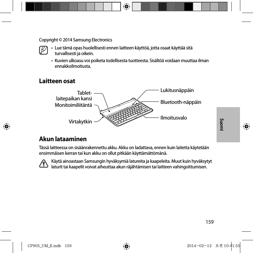 159SuomiCopyright © 2014 Samsung Electronics•  Lue tämä opas huolellisesti ennen laitteen käyttöä, jotta osaat käyttää sitä turvallisesti ja oikein.•  Kuvien ulkoasu voi poiketa todellisesta tuotteesta. Sisältöä voidaan muuttaa ilman ennakkoilmoitusta.Laitteen osatIlmoitusvaloVirtakytkinMonitoimiliitäntäLukitusnäppäinBluetooth-näppäinTablet-laitepaikan kansiAkun lataaminenTässä laitteessa on sisäänrakennettu akku. Akku on ladattava, ennen kuin laitetta käytetään ensimmäisen kerran tai kun akku on ollut pitkään käyttämättömänä.Käytä ainoastaan Samsungin hyväksymiä latureita ja kaapeleita. Muut kuin hyväksytyt laturit tai kaapelit voivat aiheuttaa akun räjähtämisen tai laitteen vahingoittumisen.SuomiCP905_UM_E.indb   159CP905_UM_E.indb   159 2014-02-12   오전 10:41:552014-02-12   오전 10:41:55