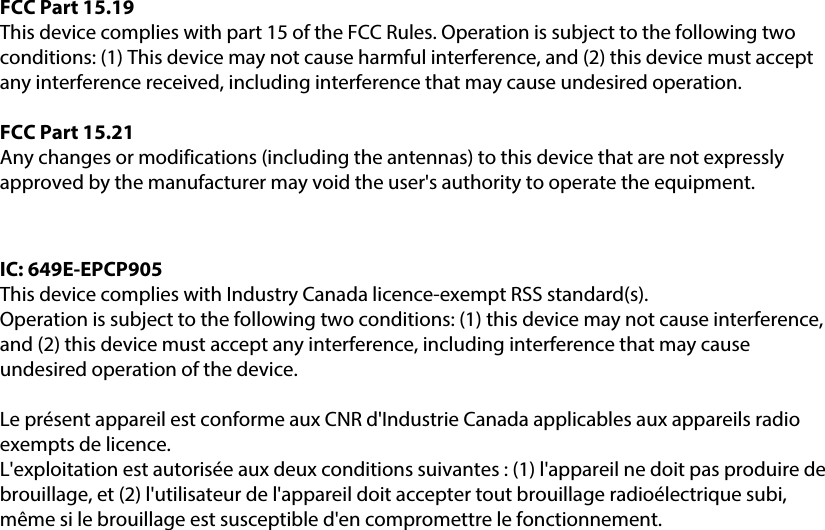 FCC Part 15.19This device complies with part 15 of the FCC Rules. Operation is subject to the following two conditions: (1) This device may not cause harmful interference, and (2) this device must accept any interference received, including interference that may cause undesired operation.FCC Part 15.21Any changes or modifications (including the antennas) to this device that are not expressly approved by the manufacturer may void the user&apos;s authority to operate the equipment.IC: 649E-EPCP905This device complies with Industry Canada licence-exempt RSS standard(s).Operation is subject to the following two conditions: (1) this device may not cause interference, and (2) this device must accept any interference, including interference that may cause undesired operation of the device.Le présent appareil est conforme aux CNR d&apos;Industrie Canada applicables aux appareils radio exempts de licence. L&apos;exploitation est autorisée aux deux conditions suivantes : (1) l&apos;appareil ne doit pas produire de brouillage, et (2) l&apos;utilisateur de l&apos;appareil doit accepter tout brouillage radioélectrique subi, même si le brouillage est susceptible d&apos;en compromettre le fonctionnement.