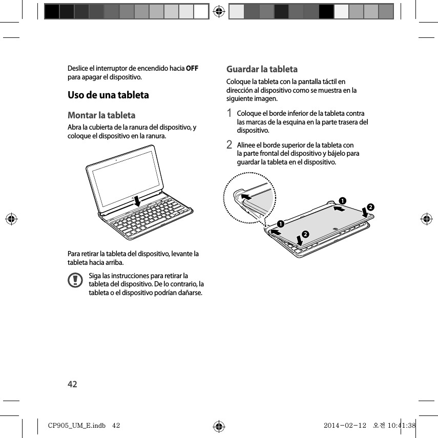 42Guardar la tabletaColoque la tableta con la pantalla táctil en dirección al dispositivo como se muestra en la siguiente imagen.1 Coloque el borde inferior de la tableta contra las marcas de la esquina en la parte trasera del dispositivo.2 Alinee el borde superior de la tableta con la parte frontal del dispositivo y bájelo para guardar la tableta en el dispositivo.2211Deslice el interruptor de encendido hacia OFF para apagar el dispositivo.Uso de una tabletaMontar la tabletaAbra la cubierta de la ranura del dispositivo, y coloque el dispositivo en la ranura.Para retirar la tableta del dispositivo, levante la tableta hacia arriba.Siga las instrucciones para retirar la tableta del dispositivo. De lo contrario, la tableta o el dispositivo podrían dañarse.CP905_UM_E.indb   42CP905_UM_E.indb   42 2014-02-12   오전 10:41:382014-02-12   오전 10:41:38