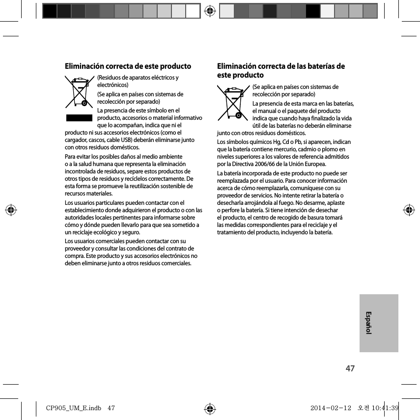 47EspañolEliminación correcta de este producto(Residuos de aparatos eléctricos y electrónicos)(Se aplica en países con sistemas de recolección por separado)La presencia de este símbolo en el producto, accesorios o material informativo que lo acompañan, indica que ni el producto ni sus accesorios electrónicos (como el cargador, cascos, cable USB) deberán eliminarse junto con otros residuos domésticos.Para evitar los posibles daños al medio ambiente o a la salud humana que representa la eliminación incontrolada de residuos, separe estos productos de otros tipos de residuos y recíclelos correctamente. De esta forma se promueve la reutilización sostenible de recursos materiales.Los usuarios particulares pueden contactar con el establecimiento donde adquirieron el producto o con las autoridades locales pertinentes para informarse sobre cómo y dónde pueden llevarlo para que sea sometido a un reciclaje ecológico y seguro.Los usuarios comerciales pueden contactar con su proveedor y consultar las condiciones del contrato de compra. Este producto y sus accesorios electrónicos no deben eliminarse junto a otros residuos comerciales.Eliminación correcta de las baterías de este producto(Se aplica en países con sistemas de recolección por separado)La presencia de esta marca en las baterías, el manual o el paquete del producto indica que cuando haya finalizado la vida útil de las baterías no deberán eliminarse junto con otros residuos domésticos.Los símbolos químicos Hg, Cd o Pb, si aparecen, indican que la batería contiene mercurio, cadmio o plomo en niveles superiores a los valores de referencia admitidos por la Directiva 2006/66 de la Unión Europea.La batería incorporada de este producto no puede ser reemplazada por el usuario. Para conocer información acerca de cómo reemplazarla, comuníquese con su proveedor de servicios. No intente retirar la batería o desecharla arrojándola al fuego. No desarme, aplaste o perfore la batería. Si tiene intención de desechar el producto, el centro de recogido de basura tomará las medidas correspondientes para el reciclaje y el tratamiento del producto, incluyendo la batería.CP905_UM_E.indb   47CP905_UM_E.indb   47 2014-02-12   오전 10:41:392014-02-12   오전 10:41:39