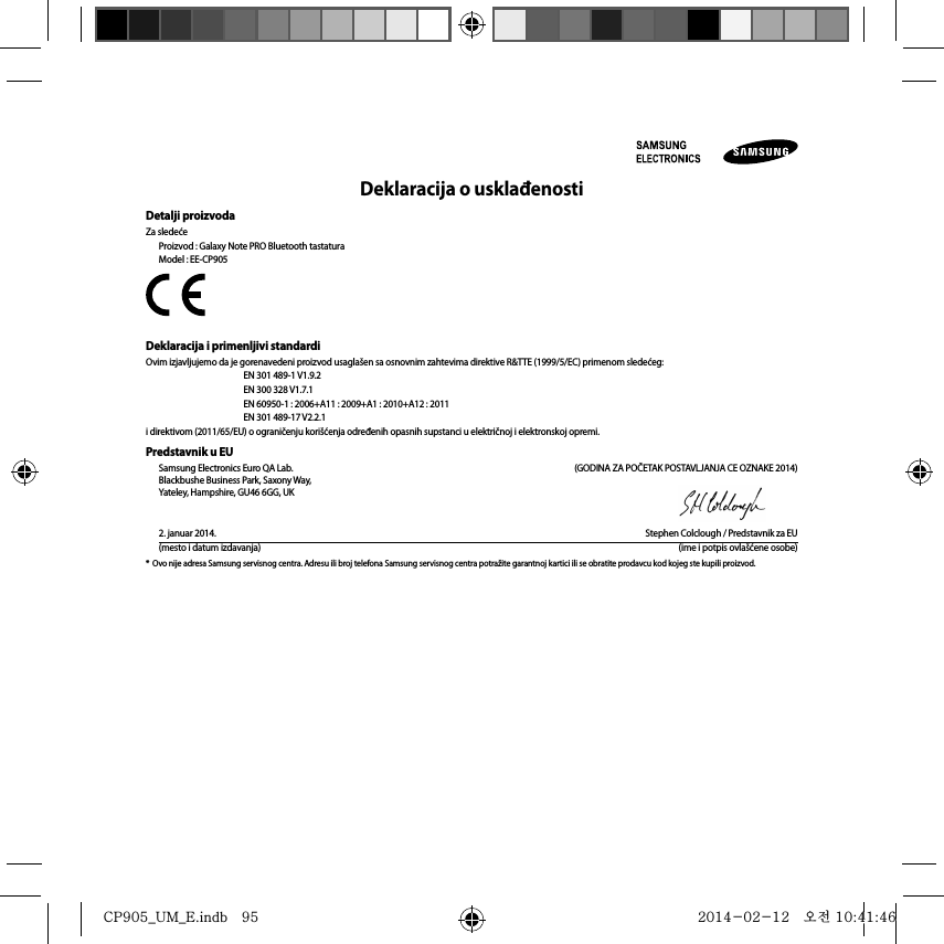 Deklaracija o usklađenostiDetalji proizvodaZa sledećeProizvod : Galaxy Note PRO Bluetooth tastaturaModel : EE-CP905Deklaracija i primenljivi standardiOvim izjavljujemo da je gorenavedeni proizvod usaglašen sa osnovnim zahtevima direktive R&amp;TTE (1999/5/EC) primenom sledećeg:  EN 301 489-1 V1.9.2   EN 300 328 V1.7.1  EN 60950-1 : 2006+A11 : 2009+A1 : 2010+A12 : 2011  EN 301 489-17 V2.2.1i direktivom (2011/65/EU) o ograničenju korišćenja određenih opasnih supstanci u električnoj i elektronskoj opremi.Predstavnik u EUSamsung Electronics Euro QA Lab.  (GODINA ZA POČETAK POSTAVLJANJA CE OZNAKE 2014)Blackbushe Business Park, Saxony Way, Yateley, Hampshire, GU46 6GG, UK2. januar 2014.  Stephen Colclough / Predstavnik za EU(mesto i datum izdavanja)  (ime i potpis ovlašćene osobe)*  Ovo nije adresa Samsung servisnog centra. Adresu ili broj telefona Samsung servisnog centra potražite garantnoj kartici ili se obratite prodavcu kod kojeg ste kupili proizvod.CP905_UM_E.indb   95CP905_UM_E.indb   95 2014-02-12   오전 10:41:462014-02-12   오전 10:41:46