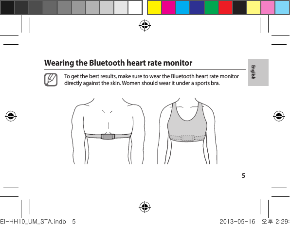5EnglishWearing the Bluetooth heart rate monitorTo get the best results, make sure to wear the Bluetooth heart rate monitor directly against the skin. Women should wear it under a sports bra.EI-HH10_UM_STA.indb   5 2013-05-16   오후 2:29:54