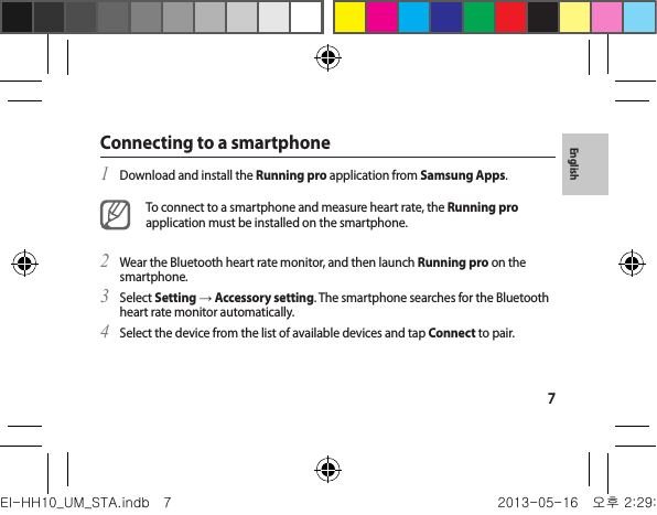 7EnglishConnecting to a smartphoneDownload and install the 1  Running pro application from Samsung Apps.To connect to a smartphone and measure heart rate, the Running pro application must be installed on the smartphone.Wear the Bluetooth heart rate monitor, and then launch 2  Running pro on the smartphone.Select 3  Setting → Accessory setting. The smartphone searches for the Bluetooth heart rate monitor automatically.Select the device from the list of available devices and tap 4  Connect to pair.EI-HH10_UM_STA.indb   7 2013-05-16   오후 2:29:54