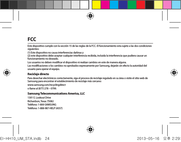 FCCEste dispositivo cumple con la sección 15 de las reglas de la FCC. El funcionamiento esta sujeto a las dos condiciones siguientes:(1) Este dispositivo no causa interferencias dañinas y  (2) este dispositivo debe aceptar cualquier interferencia recibida, incluida la interferencia que pudiera causar un funcionamiento no deseado.Los usuarios no deben modificar el dispositivo ni realizar cambios en este de manera alguna.Las modificaciones o los cambios no aprobados expresamente por Samsung, dejarán sin efecto la autoridad del usuario para operar el equipo.Reciclaje directoPara desechar electrónicos correctamente, siga el proceso de reciclaje regulado en su área o visite el sitio web de Samsung para encontrar el establecimiento de reciclaje más cercano:www.samsung.com/recyclingdirecto llame al (877) 278 – 0799.Samsung Telecommunications America, LLC1301 E. Lookout DriveRichardson, Texas 75082Teléfono: 1-800-SAMSUNGTeléfono: 1-888-987-HELP (4357)EI-HH10_UM_STA.indb   24 2013-05-16   오후 2:29:55