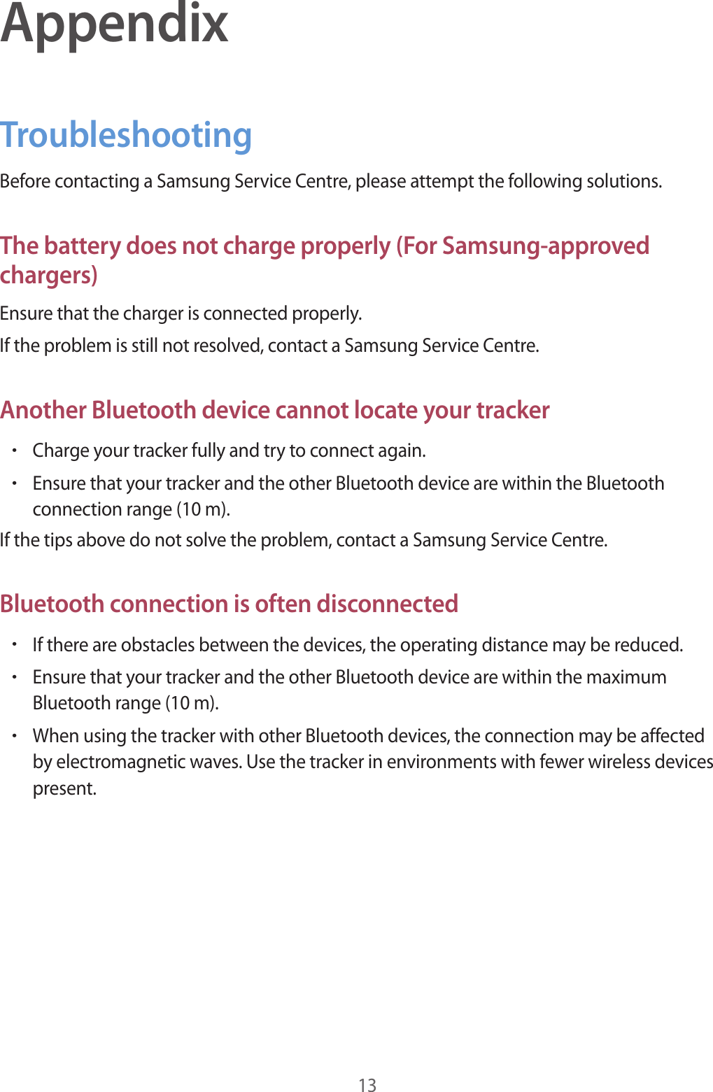 13AppendixTroubleshootingBefore contacting a Samsung Service Centre, please attempt the following solutions.The battery does not charge properly (For Samsung-approved chargers)Ensure that the charger is connected properly.If the problem is still not resolved, contact a Samsung Service Centre.Another Bluetooth device cannot locate your tracker•Charge your tracker fully and try to connect again.•Ensure that your tracker and the other Bluetooth device are within the Bluetooth connection range (10 m).If the tips above do not solve the problem, contact a Samsung Service Centre.Bluetooth connection is often disconnected•If there are obstacles between the devices, the operating distance may be reduced.•Ensure that your tracker and the other Bluetooth device are within the maximum Bluetooth range (10 m).•When using the tracker with other Bluetooth devices, the connection may be affected by electromagnetic waves. Use the tracker in environments with fewer wireless devices present.