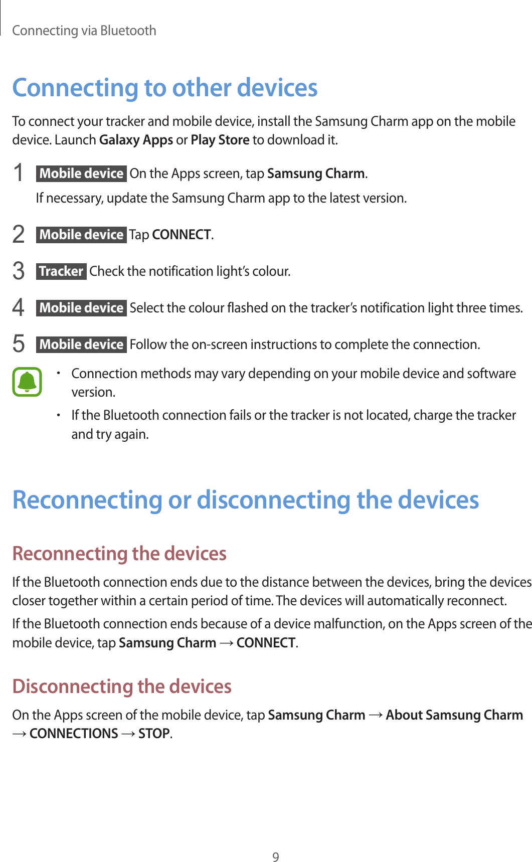 Connecting via Bluetooth9Connecting to other devicesTo connect your tracker and mobile device, install the Samsung Charm app on the mobile device. Launch Galaxy Apps or Play Store to download it.1   Mobile device  On the Apps screen, tap Samsung Charm.If necessary, update the Samsung Charm app to the latest version.2   Mobile device  Tap CONNECT.3   Tracker  Check the notification light’s colour.4   Mobile device  Select the colour flashed on the tracker’s notification light three times.5   Mobile device  Follow the on-screen instructions to complete the connection.•Connection methods may vary depending on your mobile device and software version.•If the Bluetooth connection fails or the tracker is not located, charge the tracker and try again.Reconnecting or disconnecting the devicesReconnecting the devicesIf the Bluetooth connection ends due to the distance between the devices, bring the devices closer together within a certain period of time. The devices will automatically reconnect.If the Bluetooth connection ends because of a device malfunction, on the Apps screen of the mobile device, tap Samsung Charm → CONNECT.Disconnecting the devicesOn the Apps screen of the mobile device, tap Samsung Charm → About Samsung Charm → CONNECTIONS → STOP.