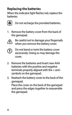 4Replacing the batteriesWhen the indicator light flashes red, replace the batteries.Do not recharge the provided batteries.1.  Remove the battery cover from the back of the gamepad.Be careful not to damage your fingernails when you remove the battery cover.Do not bend or twist the battery cover excessively. Doing so may damage the cover.2.  Remove the batteries and insert new AAA batteries with the positive and negative terminals properly aligned with the + and - symbols on the gamepad.3.  Reattach the battery cover to the back of the gamepad.Place the cover on the back of the gamepad and press the edges together to reassemble the gamepad.