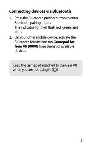 5Connecting devices via Bluetooth1.  Press the Bluetooth pairing button to enterBluetooth pairing mode.The indicator light will flash red, green, and blue.2.  On your other mobile device, activate theBluetooth feature and tap Gamepad forGear VR (0000) from the list of availabledevices.Keep the gamepad attached to the Gear VR when you are not using it. ( )