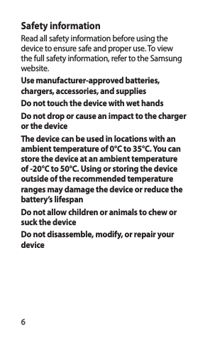 6Safety informationRead all safety information before using the device to ensure safe and proper use. To view the full safety information, refer to the Samsung website.Use manufacturer-approved batteries, chargers, accessories, and suppliesDo not touch the device with wet handsDo not drop or cause an impact to the charger or the deviceThe device can be used in locations with an ambient temperature of 0°C to 35°C. You can store the device at an ambient temperature of -20°C to 50°C. Using or storing the device outside of the recommended temperature ranges may damage the device or reduce the battery’s lifespanDo not allow children or animals to chew or suck the deviceDo not disassemble, modify, or repair your device