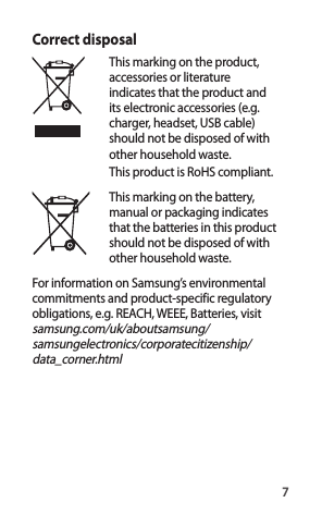 7Correct disposalThis marking on the product, accessories or literature indicates that the product and its electronic accessories (e.g. charger, headset, USB cable) should not be disposed of with other household waste.This product is RoHS compliant. This marking on the battery, manual or packaging indicates that the batteries in this product should not be disposed of with other household waste.For information on Samsung’s environmental commitments and product-specific regulatory obligations, e.g. REACH, WEEE, Batteries, visit samsung.com/uk/aboutsamsung/ samsungelectronics/corporatecitizenship/ data_corner.html