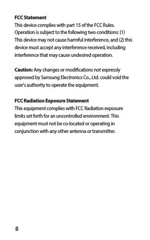 FCC StatementThis device complies with part 15 of the FCC Rules. Operation is subject to the following two conditions: (1) This device may not cause harmful interference, and (2) this device must accept any interference received, including interference that may cause undesired operation.Caution: Any changes or modifications not expressly approved by Samsung Electronics Co., Ltd. could void the user&apos;s authority to operate the equipment.FCC Radiation Exposure StatementThis equipment complies with FCC Radiation exposure limits set forth for an uncontrolled environment. This equipment must not be co-located or operating in conjunction with any other antenna or transmitter.8