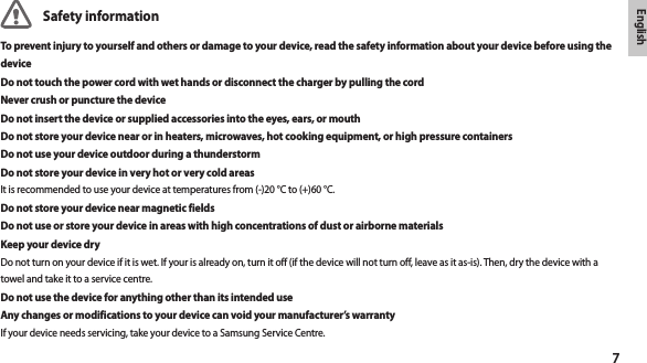 7EnglishSafety informationTo prevent injury to yourself and others or damage to your device, read the safety information about your device before using the deviceDo not touch the power cord with wet hands or disconnect the charger by pulling the cordNever crush or puncture the deviceDo not insert the device or supplied accessories into the eyes, ears, or mouthDo not store your device near or in heaters, microwaves, hot cooking equipment, or high pressure containersDo not use your device outdoor during a thunderstormDo not store your device in very hot or very cold areasIt is recommended to use your device at temperatures from (-)20 °C to (+)60 °C.Do not store your device near magnetic fieldsDo not use or store your device in areas with high concentrations of dust or airborne materialsKeep your device dryDo not turn on your device if it is wet. If your is already on, turn it off (if the device will not turn off, leave as it as-is). Then, dry the device with a towel and take it to a service centre.Do not use the device for anything other than its intended useAny changes or modifications to your device can void your manufacturer’s warrantyIf your device needs servicing, take your device to a Samsung Service Centre.
