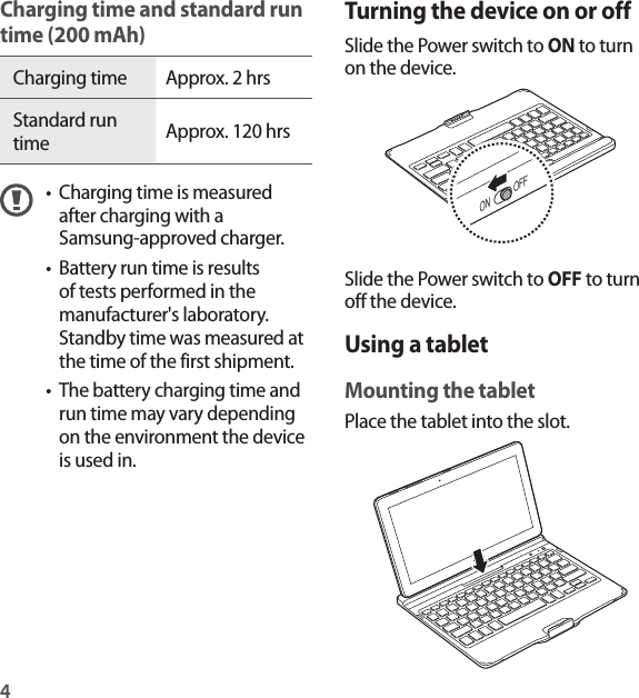 4Turning the device on or offSlide the Power switch to ON to turn on the device.ON OFFSlide the Power switch to OFF to turn off the device.Using a tabletMounting the tabletPlace the tablet into the slot.Charging time and standard run time (200 mAh)Charging time Approx. 2 hrsStandard run time Approx. 120 hrs• Charging time is measured after charging with a Samsung-approved charger.• Battery run time is results of tests performed in the manufacturer&apos;s laboratory. Standby time was measured at the time of the first shipment.• The battery charging time and run time may vary depending on the environment the device is used in.
