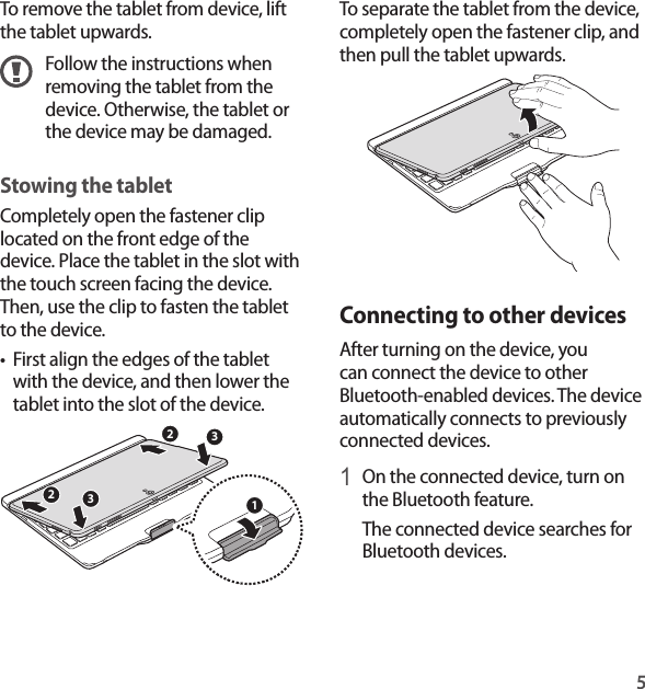 5To separate the tablet from the device, completely open the fastener clip, and then pull the tablet upwards.Connecting to other devicesAfter turning on the device, you can connect the device to other Bluetooth-enabled devices. The device automatically connects to previously connected devices.1 On the connected device, turn on the Bluetooth feature. The connected device searches for Bluetooth devices.To remove the tablet from device, lift the tablet upwards.Follow the instructions when removing the tablet from the device. Otherwise, the tablet or the device may be damaged.Stowing the tabletCompletely open the fastener clip located on the front edge of the device. Place the tablet in the slot with the touch screen facing the device. Then, use the clip to fasten the tablet to the device.• First align the edges of the tablet with the device, and then lower the tablet into the slot of the device.33221