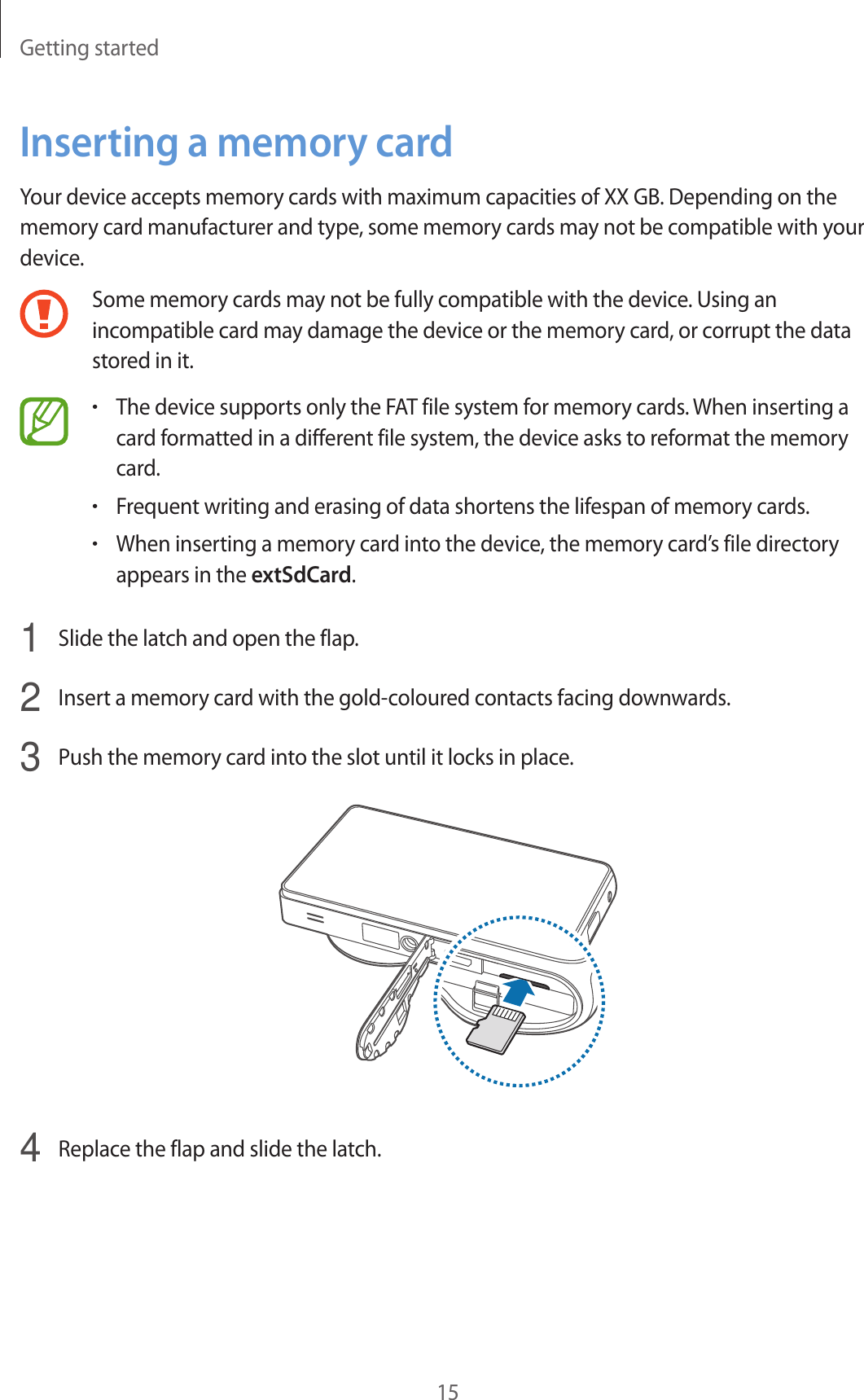 Getting started15Inserting a memory cardYour device accepts memory cards with maximum capacities of XX GB. Depending on the memory card manufacturer and type, some memory cards may not be compatible with your device.Some memory cards may not be fully compatible with the device. Using an incompatible card may damage the device or the memory card, or corrupt the data stored in it.•The device supports only the FAT file system for memory cards. When inserting a card formatted in a different file system, the device asks to reformat the memory card.•Frequent writing and erasing of data shortens the lifespan of memory cards.•When inserting a memory card into the device, the memory card’s file directory appears in the extSdCard.1  Slide the latch and open the flap.2  Insert a memory card with the gold-coloured contacts facing downwards.3  Push the memory card into the slot until it locks in place.4  Replace the flap and slide the latch.