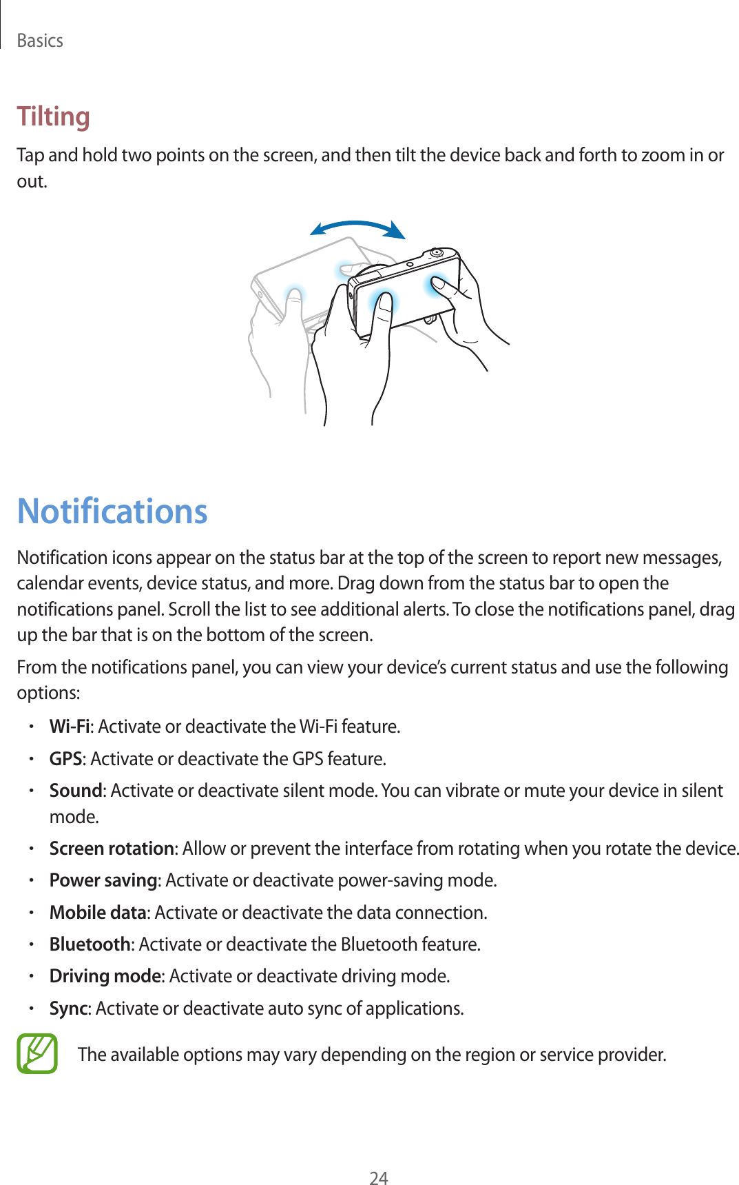 Basics24TiltingTap and hold two points on the screen, and then tilt the device back and forth to zoom in or out.NotificationsNotification icons appear on the status bar at the top of the screen to report new messages, calendar events, device status, and more. Drag down from the status bar to open the notifications panel. Scroll the list to see additional alerts. To close the notifications panel, drag up the bar that is on the bottom of the screen.From the notifications panel, you can view your device’s current status and use the following options:•Wi-Fi: Activate or deactivate the Wi-Fi feature.•GPS: Activate or deactivate the GPS feature.•Sound: Activate or deactivate silent mode. You can vibrate or mute your device in silent mode.•Screen rotation: Allow or prevent the interface from rotating when you rotate the device.•Power saving: Activate or deactivate power-saving mode.•Mobile data: Activate or deactivate the data connection.•Bluetooth: Activate or deactivate the Bluetooth feature.•Driving mode: Activate or deactivate driving mode.•Sync: Activate or deactivate auto sync of applications.The available options may vary depending on the region or service provider.