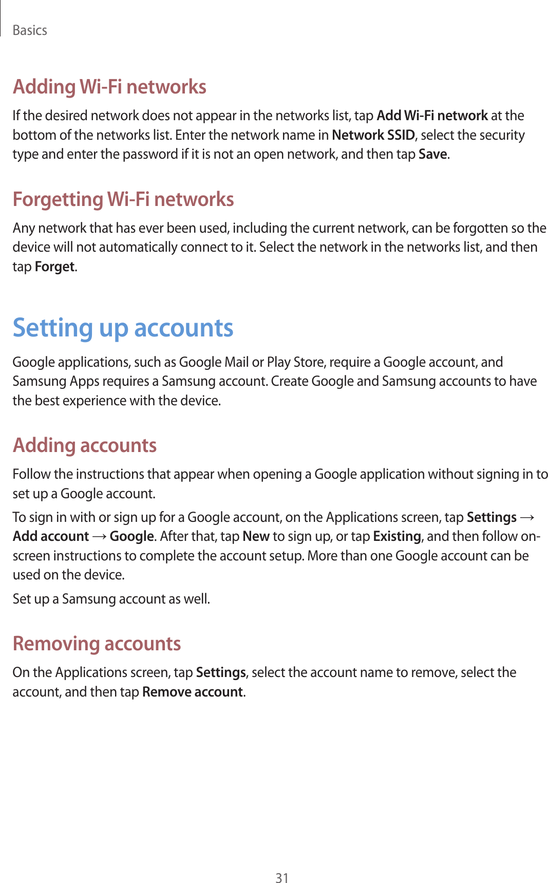 Basics31Adding Wi-Fi networksIf the desired network does not appear in the networks list, tap Add Wi-Fi network at the bottom of the networks list. Enter the network name in Network SSID, select the security type and enter the password if it is not an open network, and then tap Save.Forgetting Wi-Fi networksAny network that has ever been used, including the current network, can be forgotten so the device will not automatically connect to it. Select the network in the networks list, and then tap Forget.Setting up accountsGoogle applications, such as Google Mail or Play Store, require a Google account, and Samsung Apps requires a Samsung account. Create Google and Samsung accounts to have the best experience with the device.Adding accountsFollow the instructions that appear when opening a Google application without signing in to set up a Google account.To sign in with or sign up for a Google account, on the Applications screen, tap Settings → Add account → Google. After that, tap New to sign up, or tap Existing, and then follow on-screen instructions to complete the account setup. More than one Google account can be used on the device.Set up a Samsung account as well.Removing accountsOn the Applications screen, tap Settings, select the account name to remove, select the account, and then tap Remove account.