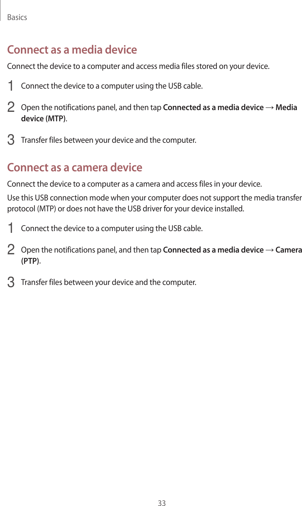 Basics33Connect as a media deviceConnect the device to a computer and access media files stored on your device.1  Connect the device to a computer using the USB cable.2  Open the notifications panel, and then tap Connected as a media device → Media device (MTP).3  Transfer files between your device and the computer.Connect as a camera deviceConnect the device to a computer as a camera and access files in your device.Use this USB connection mode when your computer does not support the media transfer protocol (MTP) or does not have the USB driver for your device installed.1  Connect the device to a computer using the USB cable.2  Open the notifications panel, and then tap Connected as a media device → Camera (PTP).3  Transfer files between your device and the computer.